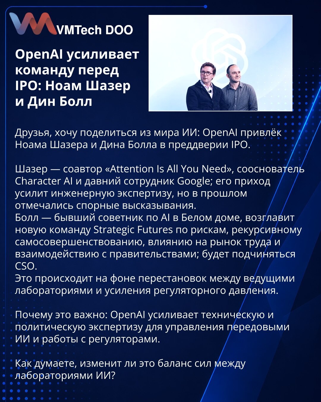 OpenAI jača tim pred IPO: Noam Šazer i Din Bol

Poštovani, želim Vam preneti vest iz sveta veštačke inteligencije: OpenAI je angažovao Noama Šazera i Dina Bola pred IPO.

Šazer — koautor „Attention Is All You Need“, suosnivač Character AI i dugogodišnji Google‑ovac; ojačaće inženjersku ekspertizu, iako je u prošlosti imao kontroverzne izjave.
Bol — bivši savetnik za AI u Beloj kući; vodiće tim Strategic Futures za rizike, rekurzivno samopoboljšanje, uticaj na tržište rada i saradnju s vladama; b