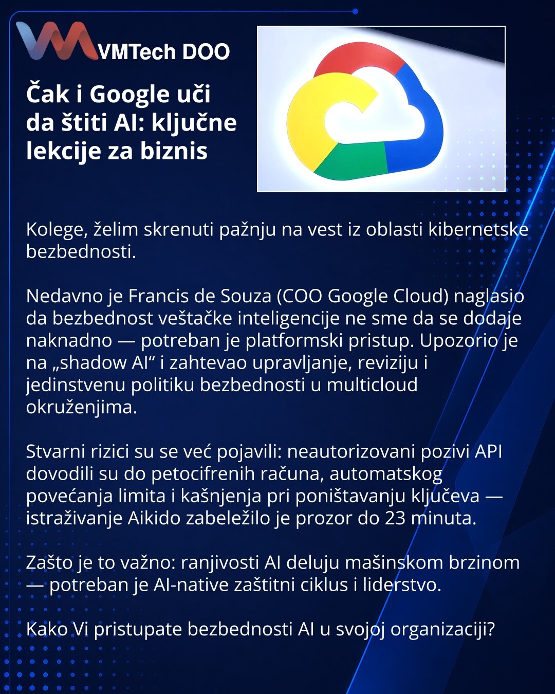 Čak i Google uči da štiti AI: ključne lekcije za biznis

Kolege, želim skrenuti pažnju na vest iz oblasti kibernetske bezbednosti.

Nedavno je Francis de Souza (COO Google Cloud) naglasio da bezbednost veštačke inteligencije ne sme da se dodaje naknadno — potreban je platformski pristup. Upozorio je na „shadow AI“ i zahtevao upravljanje, reviziju i jedinstvenu politiku bezbednosti u multicloud okruženjima.

Stvarni rizici su se već pojavili: neautorizovani pozivi API dovodili su do petocifrenih