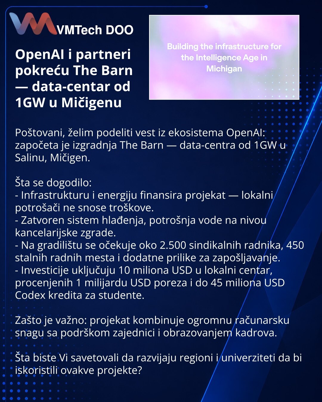 OpenAI i partneri pokreću The Barn — data-centar od 1GW u Mičigenu

Poštovani, želim podeliti vest iz ekosistema OpenAI: započeta je izgradnja The Barn — data-centra od 1GW u Salinu, Mičigen.

Šta se dogodilo:
- Infrastrukturu i energiju finansira projekat — lokalni potrošači ne snose troškove.
- Zatvoren sistem hlađenja, potrošnja vode na nivou kancelarijske zgrade.
- Na gradilištu se očekuje oko 2.500 sindikalnih radnika, 450 stalnih radnih mesta i dodatne prilike za zapošljavanje.
- Investici