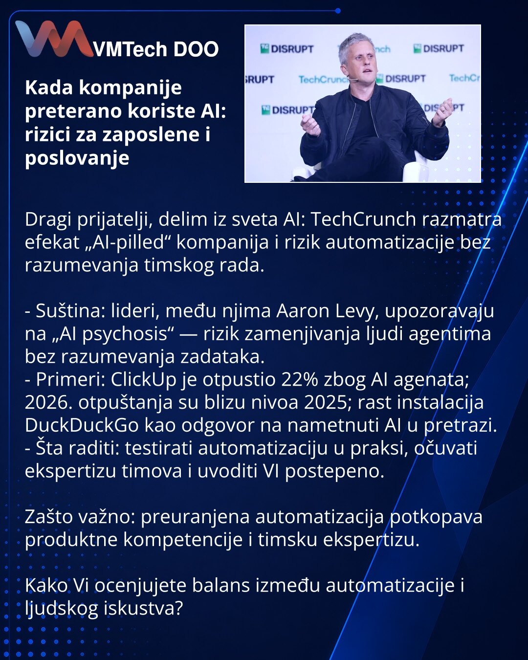 Kada kompanije preterano koriste AI: rizici za zaposlene i poslovanje

Dragi prijatelji, delim iz sveta AI: TechCrunch razmatra efekat „AI-pilled“ kompanija i rizik automatizacije bez razumevanja timskog rada.

- Suština: lideri, među njima Aaron Levy, upozoravaju na „AI psychosis“ — rizik zamenjivanja ljudi agentima bez razumevanja zadataka.
- Primeri: ClickUp je otpustio 22% zbog AI agenata; 2026. otpuštanja su blizu nivoa 2025; rast instalacija DuckDuckGo kao odgovor na nametnuti AI u pretraz