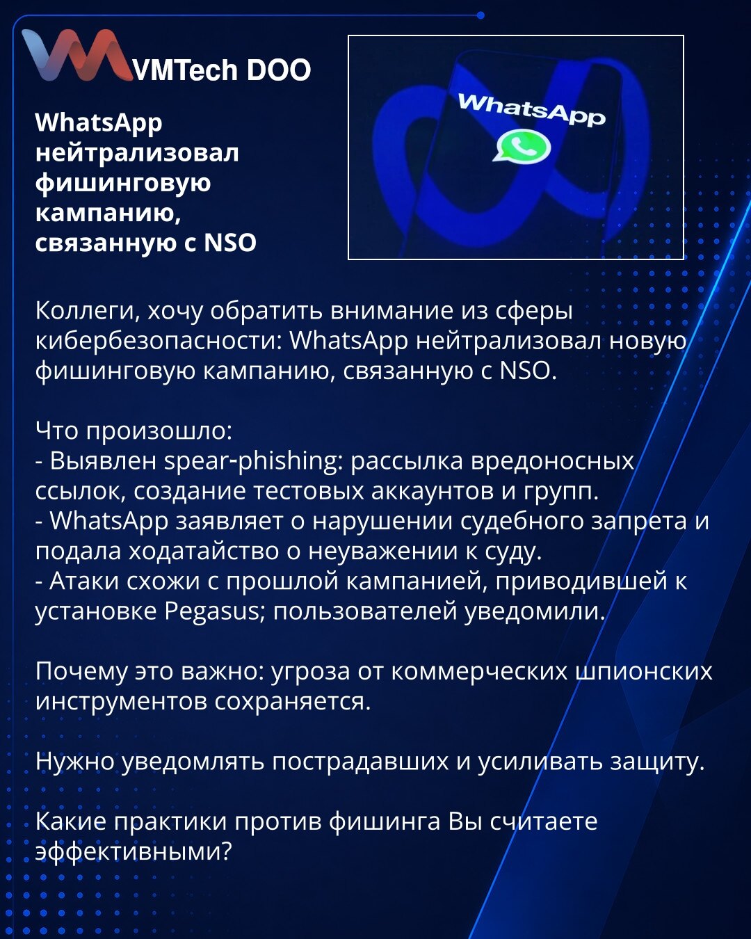 WhatsApp neutralisao fišing kampanju povezanu sa NSO

Kolege, želim skrenuti pažnju iz oblasti sajber bezbednosti: WhatsApp je neutralisao novu fišing kampanju povezanu sa NSO.

Šta se dogodilo:
- Otkriven spear‑phishing: slanje zlonamernih linkova, kreiranje test naloga i grupa.
- WhatsApp navodi kršenje sudskog naloga i podneo je zahtev za nepoštovanje suda.
- Napadi su slični prethodnoj kampanji koja je dovela do instalacije Pegasus; korisnici su obavešteni.

Zašto je važno: pretnja od komerc