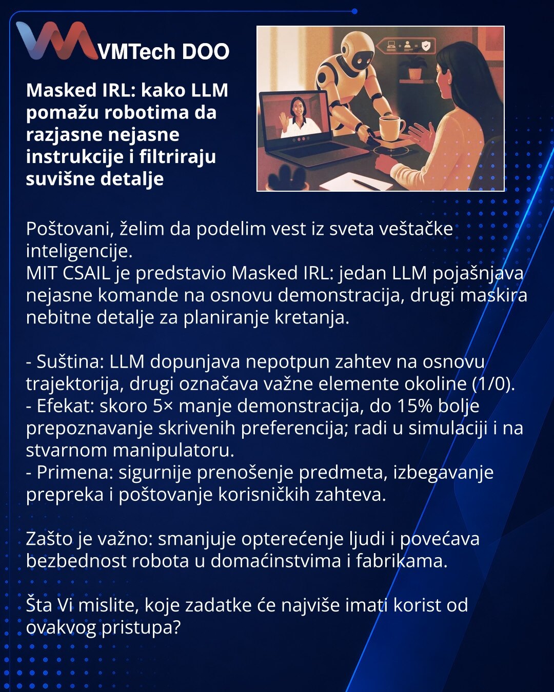Masked IRL: kako LLM pomažu robotima da razjasne nejasne instrukcije i filtriraju suvišne detalje

Poštovani, želim da podelim vest iz sveta veštačke inteligencije.
MIT CSAIL je predstavio Masked IRL: jedan LLM pojašnjava nejasne komande na osnovu demonstracija, drugi maskira nebitne detalje za planiranje kretanja.

- Suština: LLM dopunjava nepotpun zahtev na osnovu trajektorija, drugi označava važne elemente okoline (1/0).
- Efekat: skoro 5× manje demonstracija, do 15% bolje prepoznavanje skriv