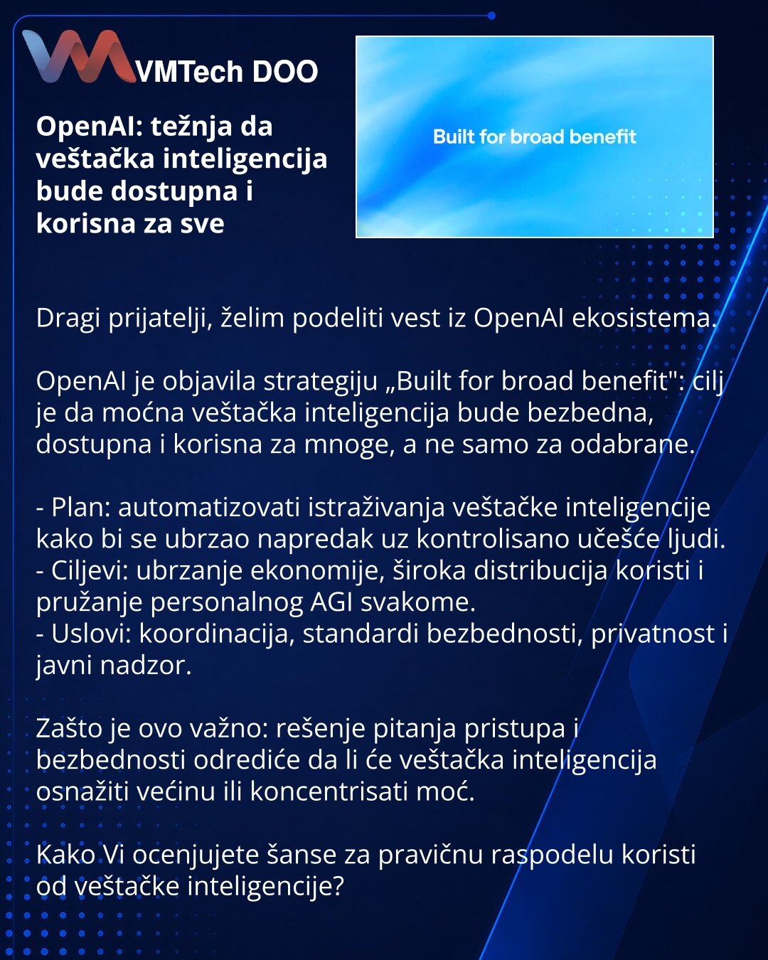 OpenAI: težnja da veštačka inteligencija bude dostupna i korisna za sve

Dragi prijatelji, želim podeliti vest iz OpenAI ekosistema.

OpenAI je objavila strategiju „Built for broad benefit": cilj je da moćna veštačka inteligencija bude bezbedna, dostupna i korisna za mnoge, a ne samo za odabrane.

- Plan: automatizovati istraživanja veštačke inteligencije kako bi se ubrzao napredak uz kontrolisano učešće ljudi.
- Ciljevi: ubrzanje ekonomije, široka distribucija koristi i pružanje personalnog AGI