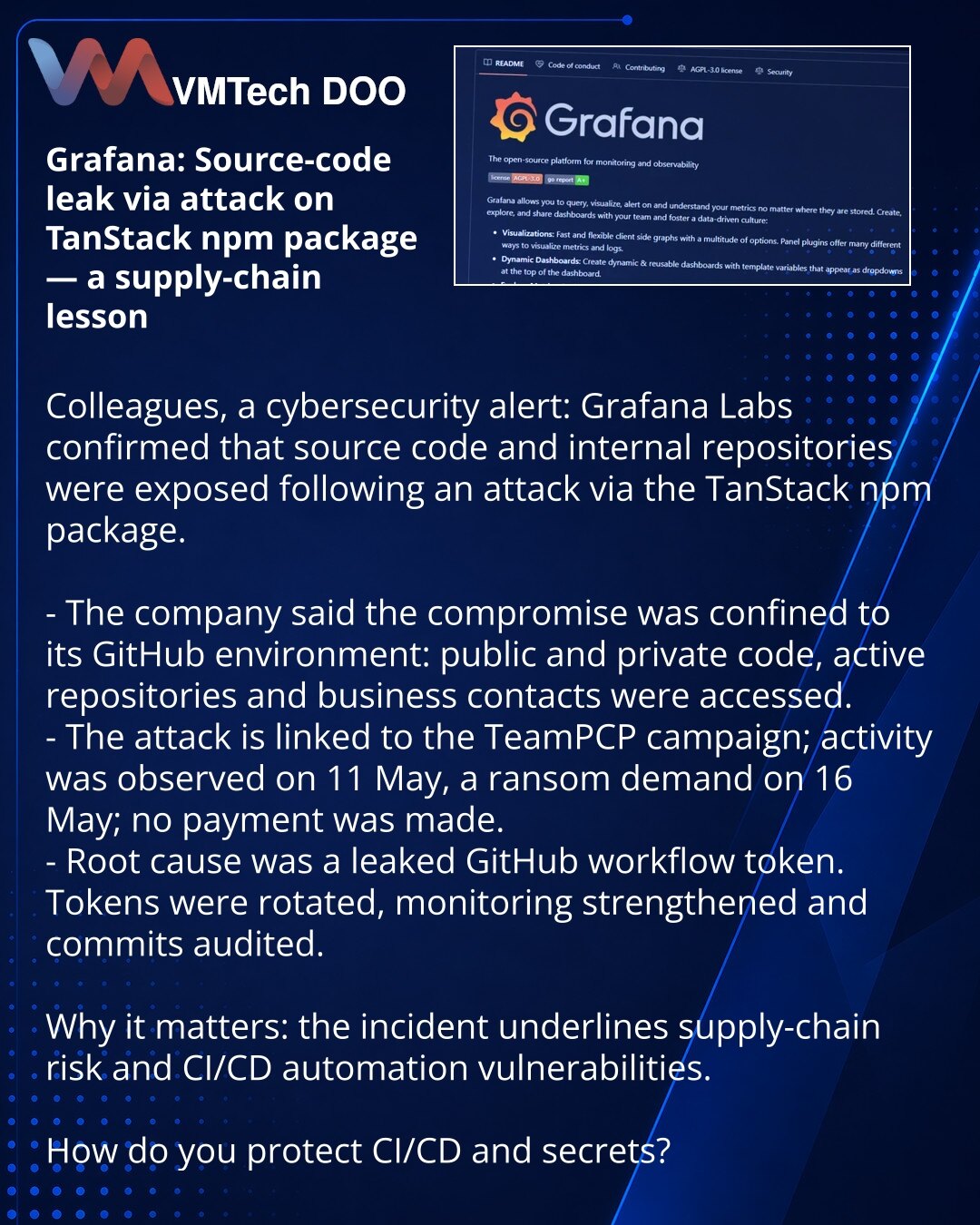 Grafana: curenje izvornog koda kroz napad preko TanStack npm paketa — lekcija za lanac snabdevanja

Poštovane kolege, želim da skrenem Vašu pažnju u oblasti kibernetičke bezbednosti: Grafana Labs je potvrdila curenje izvornog koda i internih repozitorijuma nakon napada preko paketa TanStack npm.

- Kompanija navodi da je kompromitacija ograničena na GitHub okruženje: pogođeni su javni i privatni kodovi, radni repozitorijumi i poslovni kontakti.
- Napad povezan sa kampanjom TeamPCP; aktivnost zab