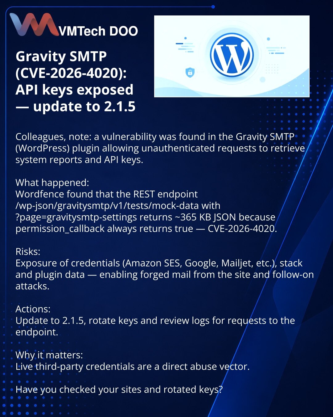 Gravity SMTP (CVE-2026-4020): otkriveni API‑ključevi — ažurirajte na 2.1.5

Kolege, napomena: otkrivena ranjivost u pluginu Gravity SMTP (WordPress) koja omogućava neautentifikovanim zahtevima pristup izveštaju i API ključevima.

Šta se desilo:
Wordfence je utvrdio da REST-endpoint /wp-json/gravitysmtp/v1/tests/mock-data?page=gravitysmtp-settings vraća ~365 KB JSON jer permission_callback uvek vraća true — CVE-2026-4020.

Rizici:
otkrivanje ključeva (Amazon SES, Google, Mailjet itd.), podataka o