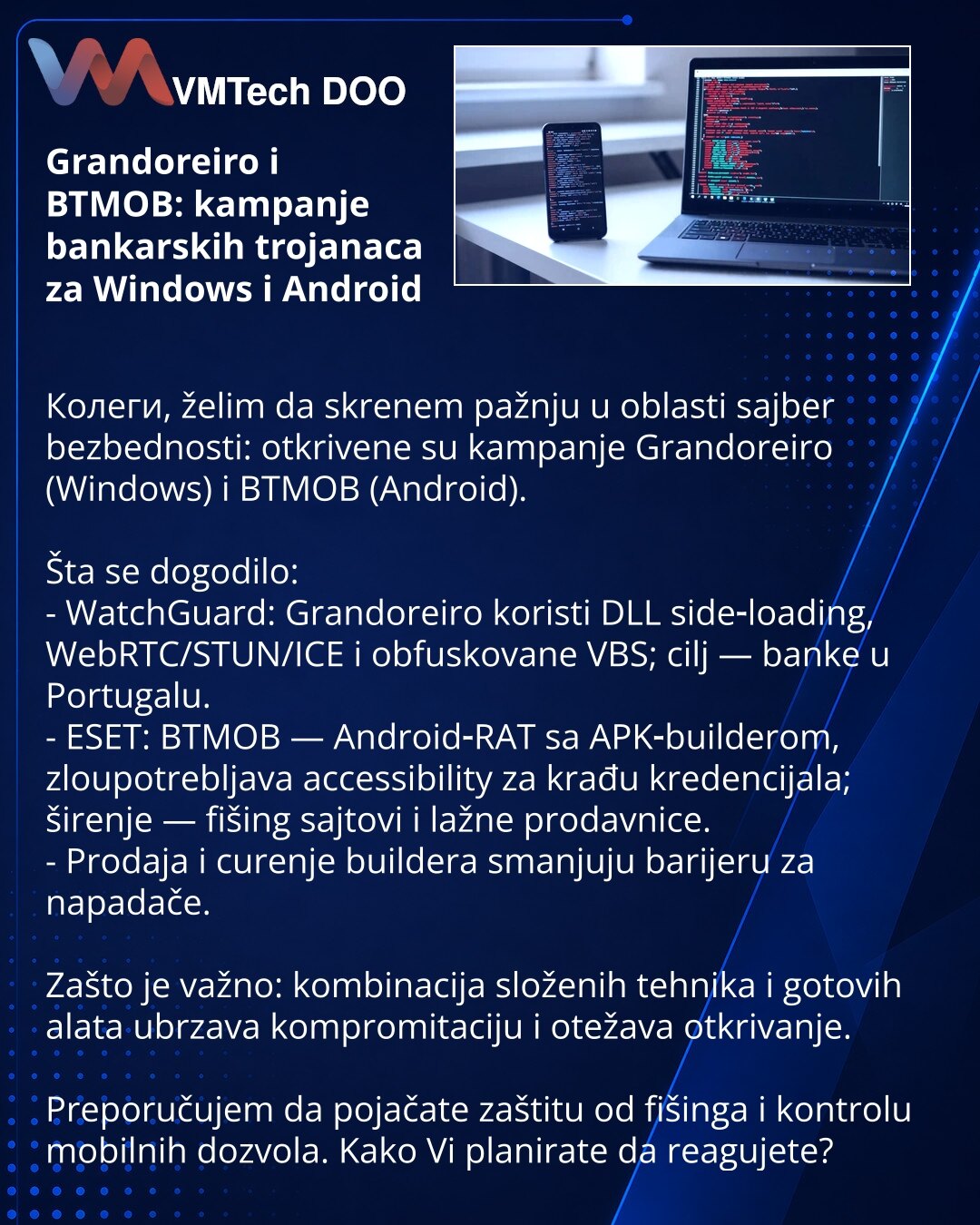 Grandoreiro i BTMOB: kampanje bankarskih trojanaca za Windows i Android

Колеги, želim da skrenem pažnju u oblasti sajber bezbednosti: otkrivene su kampanje Grandoreiro (Windows) i BTMOB (Android).

Šta se dogodilo:
- WatchGuard: Grandoreiro koristi DLL side‑loading, WebRTC/STUN/ICE i obfuskovane VBS; cilj — banke u Portugalu.
- ESET: BTMOB — Android‑RAT sa APK‑builderom, zloupotrebljava accessibility za krađu kredencijala; širenje — fišing sajtovi i lažne prodavnice.
- Prodaja i curenje builder
