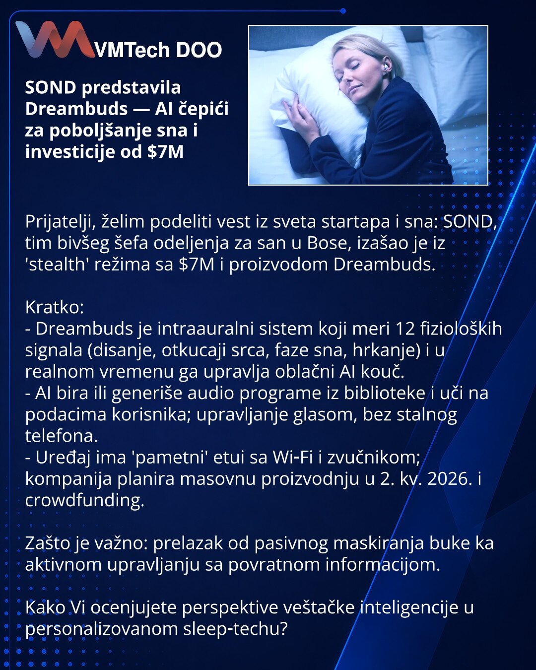 SOND predstavila Dreambuds — AI čepići za poboljšanje sna i investicije od $7M

Prijatelji, želim podeliti vest iz sveta startapa i sna: SOND, tim bivšeg šefa odeljenja za san u Bose, izašao je iz 'stealth' režima sa $7M i proizvodom Dreambuds.

Kratko:
- Dreambuds je intraauralni sistem koji meri 12 fizioloških signala (disanje, otkucaji srca, faze sna, hrkanje) i u realnom vremenu ga upravlja oblačni AI kouč.
- AI bira ili generiše audio programe iz biblioteke i uči na podacima korisnika; upra