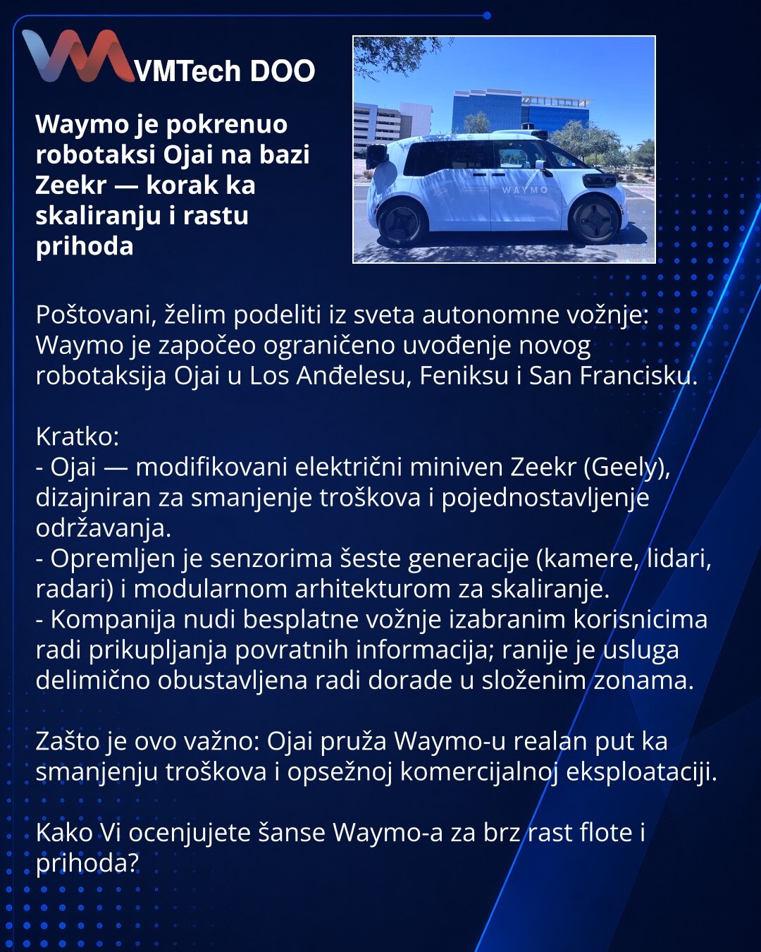 Waymo je pokrenuo robotaksi Ojai na bazi Zeekr — korak ka skaliranju i rastu prihoda

Poštovani, želim podeliti iz sveta autonomne vožnje: Waymo je započeo ograničeno uvođenje novog robotaksija Ojai u Los Anđelesu, Feniksu i San Francisku.

Kratko:
- Ojai — modifikovani električni miniven Zeekr (Geely), dizajniran za smanjenje troškova i pojednostavljenje održavanja.
- Opremljen je senzorima šeste generacije (kamere, lidari, radari) i modularnom arhitekturom za skaliranje.
- Kompanija nudi bespl