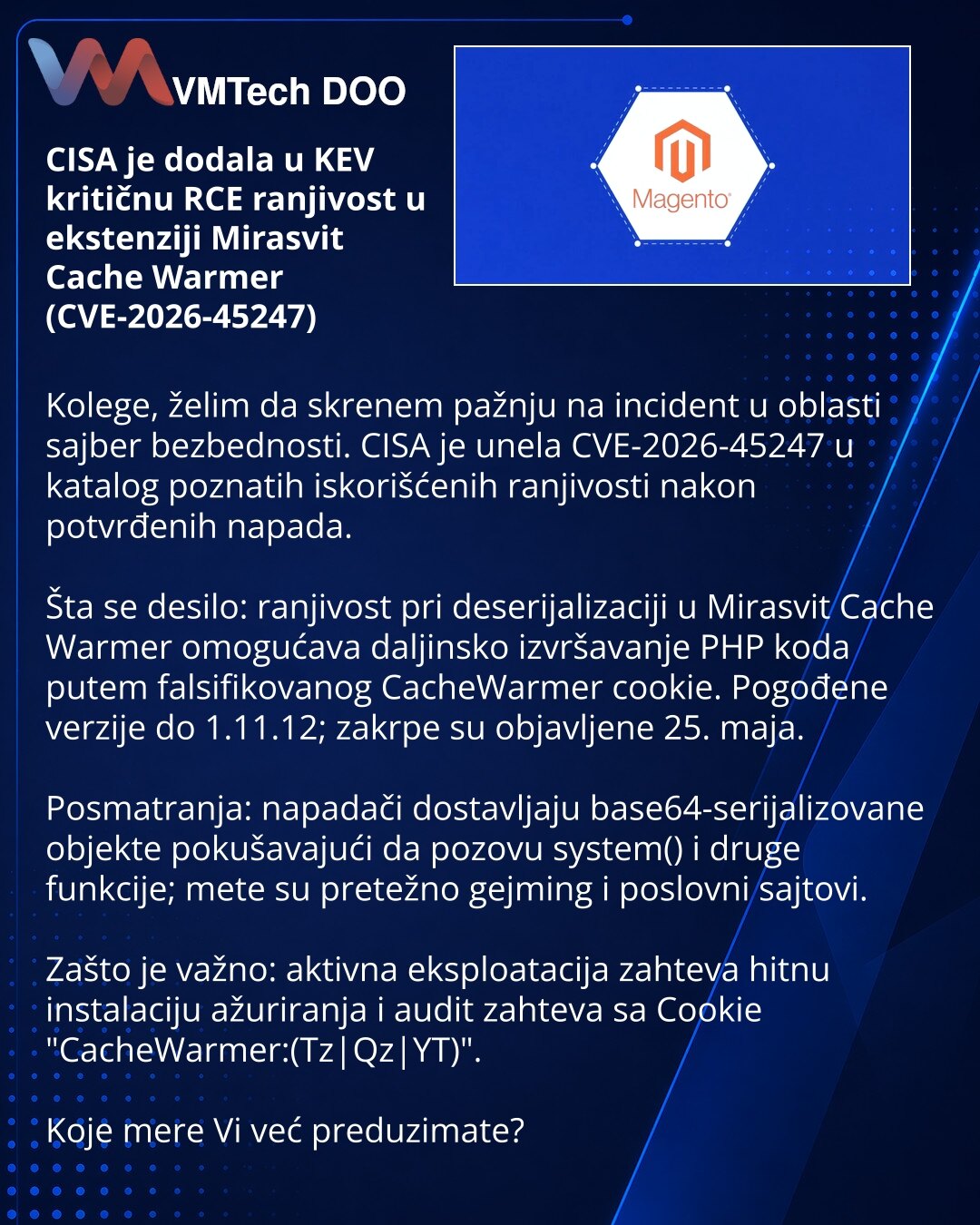 CISA je dodala u KEV kritičnu RCE ranjivost u ekstenziji Mirasvit Cache Warmer (CVE-2026-45247)

Kolege, želim da skrenem pažnju na incident u oblasti sajber bezbednosti. CISA je unela CVE-2026-45247 u katalog poznatih iskorišćenih ranjivosti nakon potvrđenih napada.

Šta se desilo: ranjivost pri deserijalizaciji u Mirasvit Cache Warmer omogućava daljinsko izvršavanje PHP koda putem falsifikovanog CacheWarmer cookie. Pogođene verzije do 1.11.12; zakrpe su objavljene 25. maja.

Posmatranja: napad