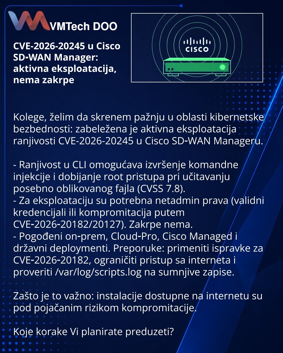 CVE-2026-20245 u Cisco SD‑WAN Manager: aktivna eksploatacija, nema zakrpe

Kolege, želim da skrenem pažnju u oblasti kibernetske bezbednosti: zabeležena je aktivna eksploatacija ranjivosti CVE-2026-20245 u Cisco SD‑WAN Manageru.

- Ranjivost u CLI omogućava izvršenje komandne injekcije i dobijanje root pristupa pri učitavanju posebno oblikovanog fajla (CVSS 7.8).
- Za eksploataciju su potrebna netadmin prava (validni kredencijali ili kompromitacija putem CVE‑2026‑20182/20127). Zakrpe nema.
- Pog