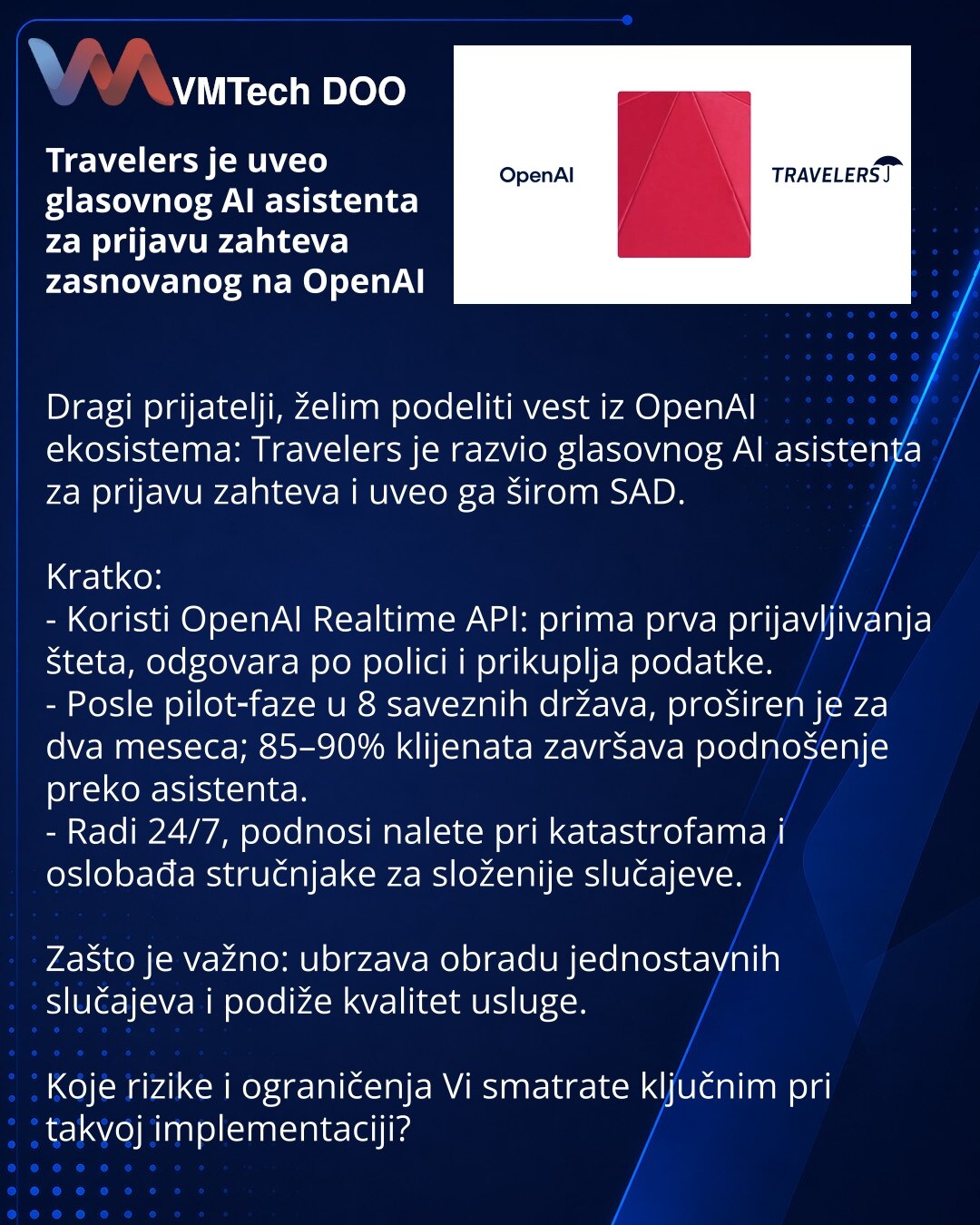 Travelers je uveo glasovnog AI asistenta za prijavu zahteva zasnovanog na OpenAI

Dragi prijatelji, želim podeliti vest iz OpenAI ekosistema: Travelers je razvio glasovnog AI asistenta za prijavu zahteva i uveo ga širom SAD.

Kratko:
- Koristi OpenAI Realtime API: prima prva prijavljivanja šteta, odgovara po polici i prikuplja podatke.
- Posle pilot‑faze u 8 saveznih država, proširen je za dva meseca; 85–90% klijenata završava podnošenje preko asistenta.
- Radi 24/7, podnosi nalete pri katastrof