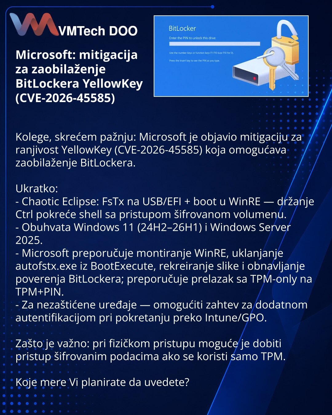 Microsoft: mitigacija za zaobilaženje BitLockera YellowKey (CVE-2026-45585)

Kolege, skrećem pažnju: Microsoft je objavio mitigaciju za ranjivost YellowKey (CVE-2026-45585) koja omogućava zaobilaženje BitLockera.

Ukratko:
- Chaotic Eclipse: FsTx na USB/EFI + boot u WinRE — držanje Ctrl pokreće shell sa pristupom šifrovanom volumenu.
- Obuhvata Windows 11 (24H2–26H1) i Windows Server 2025.
- Microsoft preporučuje montiranje WinRE, uklanjanje autofstx.exe iz BootExecute, rekreiranje slike i obnav