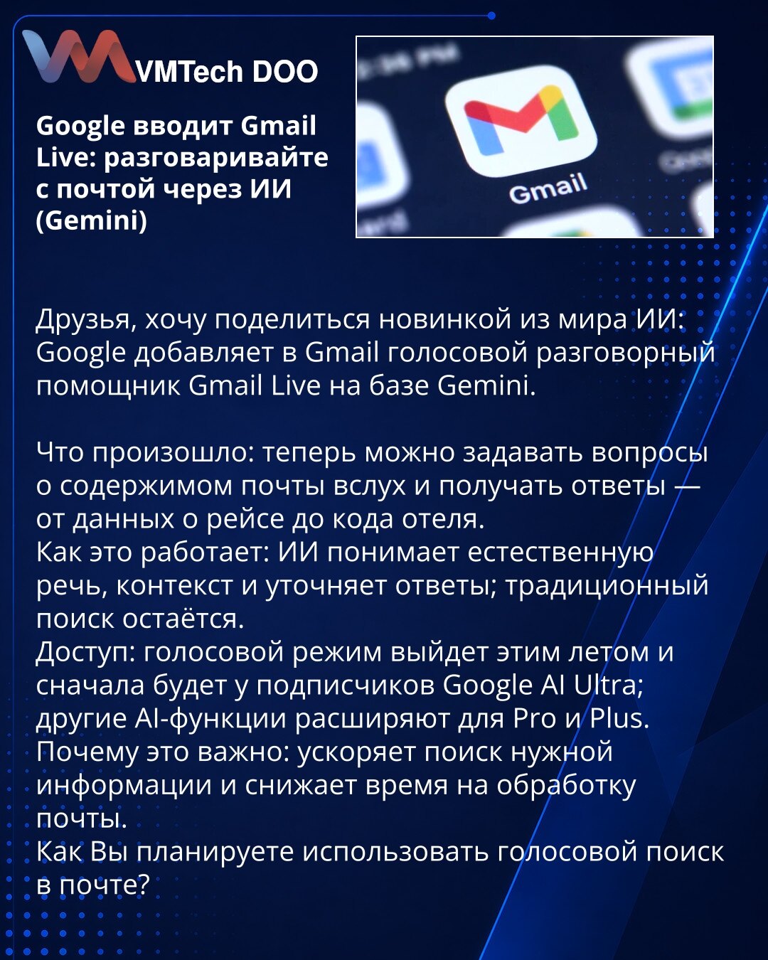 Google uvodi Gmail Live: razgovarajte s mejlom putem veštačke inteligencije (Gemini)

Poštovani, želim podeliti novinu iz sveta veštačke inteligencije: Google dodaje u Gmail glasovnog razgovornog asistenta Gmail Live zasnovanog na Gemini.

Šta se dogodilo: sada možete naglas postavljati pitanja o sadržaju pošte i dobijati odgovore — od podataka o letu do koda hotela.
Kako to funkcioniše: veštačka inteligencija razume prirodan govor, kontekst i po potrebi traži pojašnjenja; tradicionalno pretraži