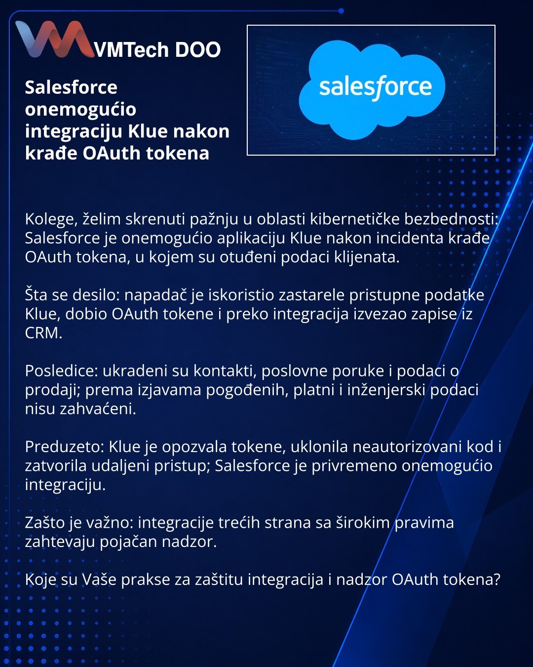 Salesforce onemogućio integraciju Klue nakon krađe OAuth tokena

Kolege, želim skrenuti pažnju u oblasti kibernetičke bezbednosti: Salesforce je onemogućio aplikaciju Klue nakon incidenta krađe OAuth tokena, u kojem su otuđeni podaci klijenata.

Šta se desilo: napadač je iskoristio zastarele pristupne podatke Klue, dobio OAuth tokene i preko integracija izvezao zapise iz CRM.

Posledice: ukradeni su kontakti, poslovne poruke i podaci o prodaji; prema izjavama pogođenih, platni i inženjerski poda