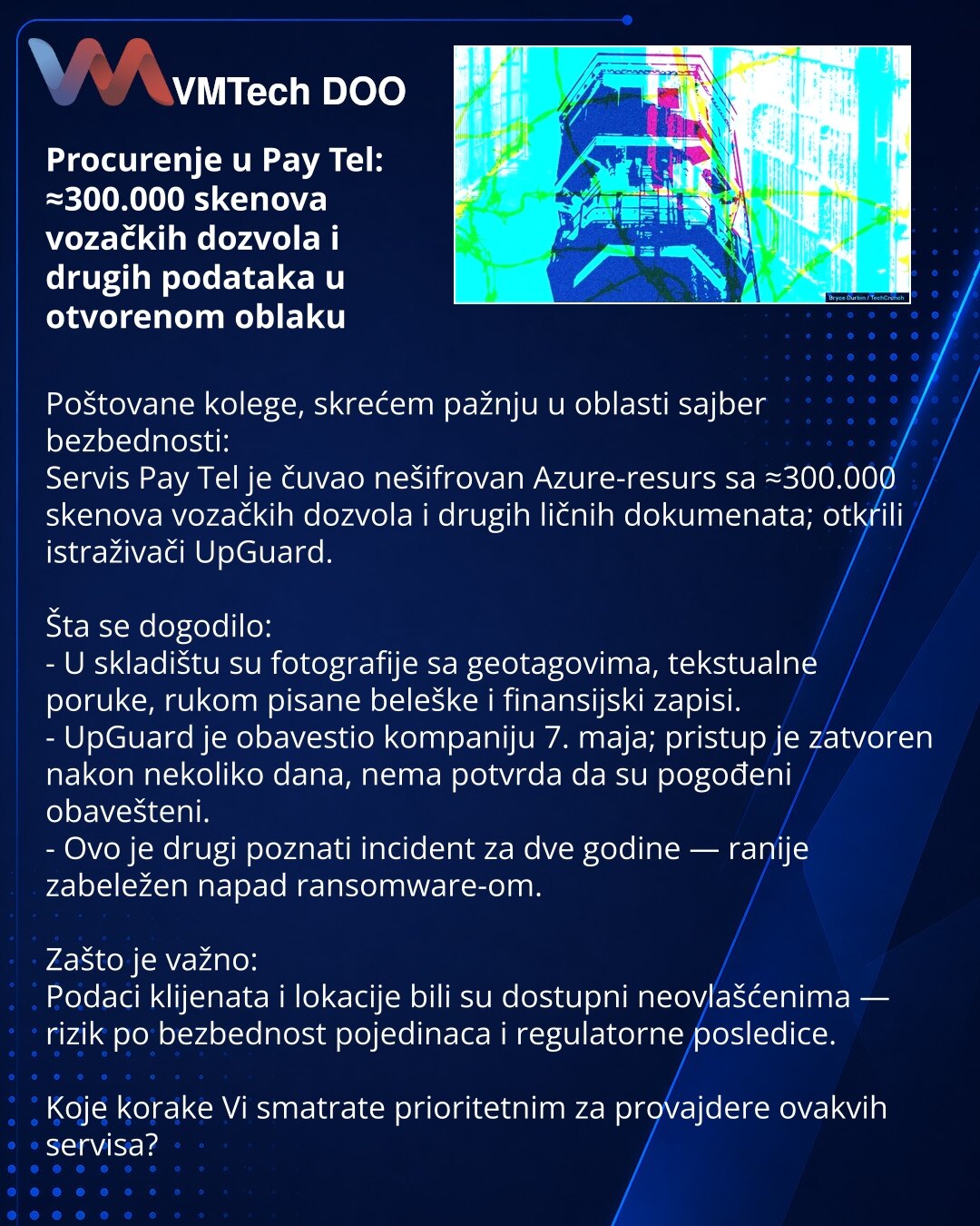 Procurenje u Pay Tel: ≈300.000 skenova vozačkih dozvola i drugih podataka u otvorenom oblaku

Poštovane kolege, skrećem pažnju u oblasti sajber bezbednosti:
Servis Pay Tel je čuvao nešifrovan Azure-resurs sa ≈300.000 skenova vozačkih dozvola i drugih ličnih dokumenata; otkrili istraživači UpGuard.

Šta se dogodilo:
- U skladištu su fotografije sa geotagovima, tekstualne poruke, rukom pisane beleške i finansijski zapisi.
- UpGuard je obavestio kompaniju 7. maja; pristup je zatvoren nakon nekoliko