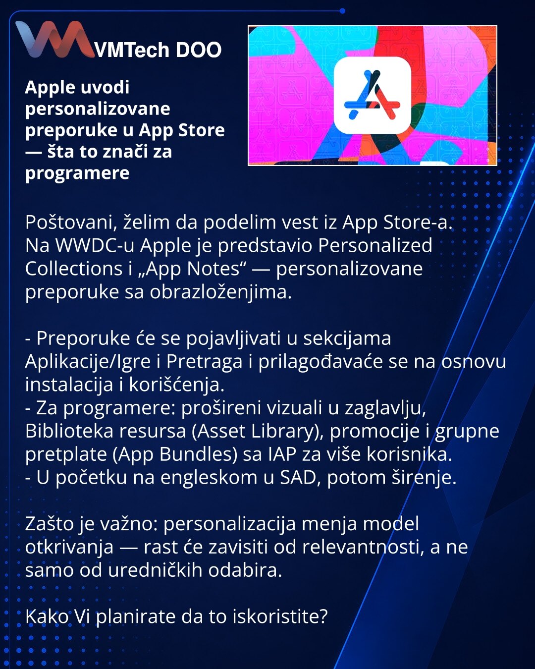 Apple uvodi personalizovane preporuke u App Store — šta to znači za programere

Poštovani, želim da podelim vest iz App Store-a.
Na WWDC-u Apple je predstavio Personalized Collections i „App Notes“ — personalizovane preporuke sa obrazloženjima.

- Preporuke će se pojavljivati u sekcijama Aplikacije/Igre i Pretraga i prilagođavaće se na osnovu instalacija i korišćenja.
- Za programere: prošireni vizuali u zaglavlju, Biblioteka resursa (Asset Library), promocije i grupne pretplate (App Bundles) sa