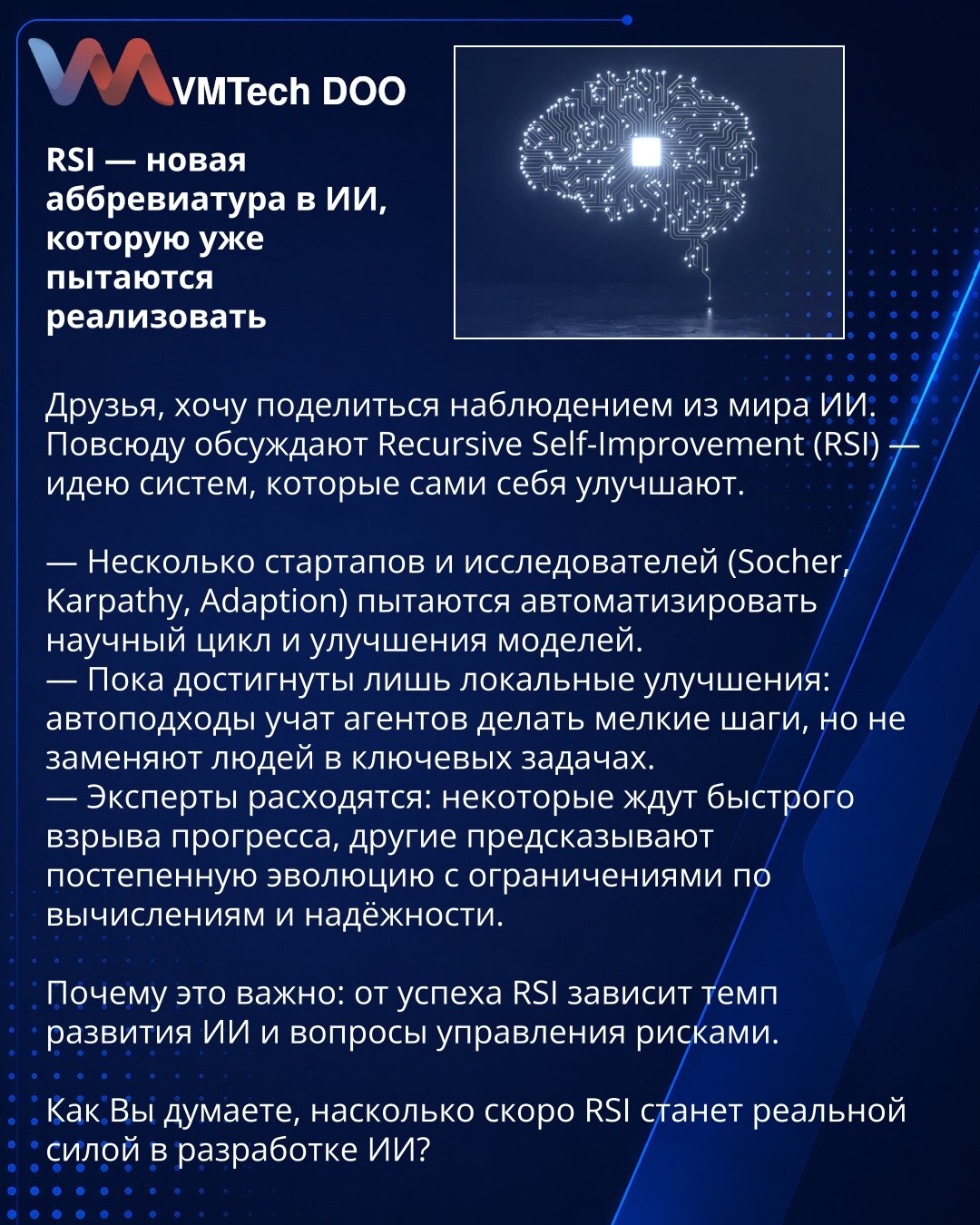 RSI — nova skraćenica u VI koju već pokušavaju realizovati

Dragi prijatelji, želim podeliti zapažanje iz sveta veštačke inteligencije. Svuda se raspravlja o Recursive Self-Improvement (RSI) — ideji sistema koji sami sebe unapređuju.

— Nekoliko startapa i istraživača (Socher, Karpathy, Adaption) pokušava automatizovati naučni ciklus i unapređenja modela.
— Do sada su postignuta uglavnom lokalna poboljšanja: automatizovani pristupi uče agente da prave male korake, ali ne zamenjuju ljude u ključn