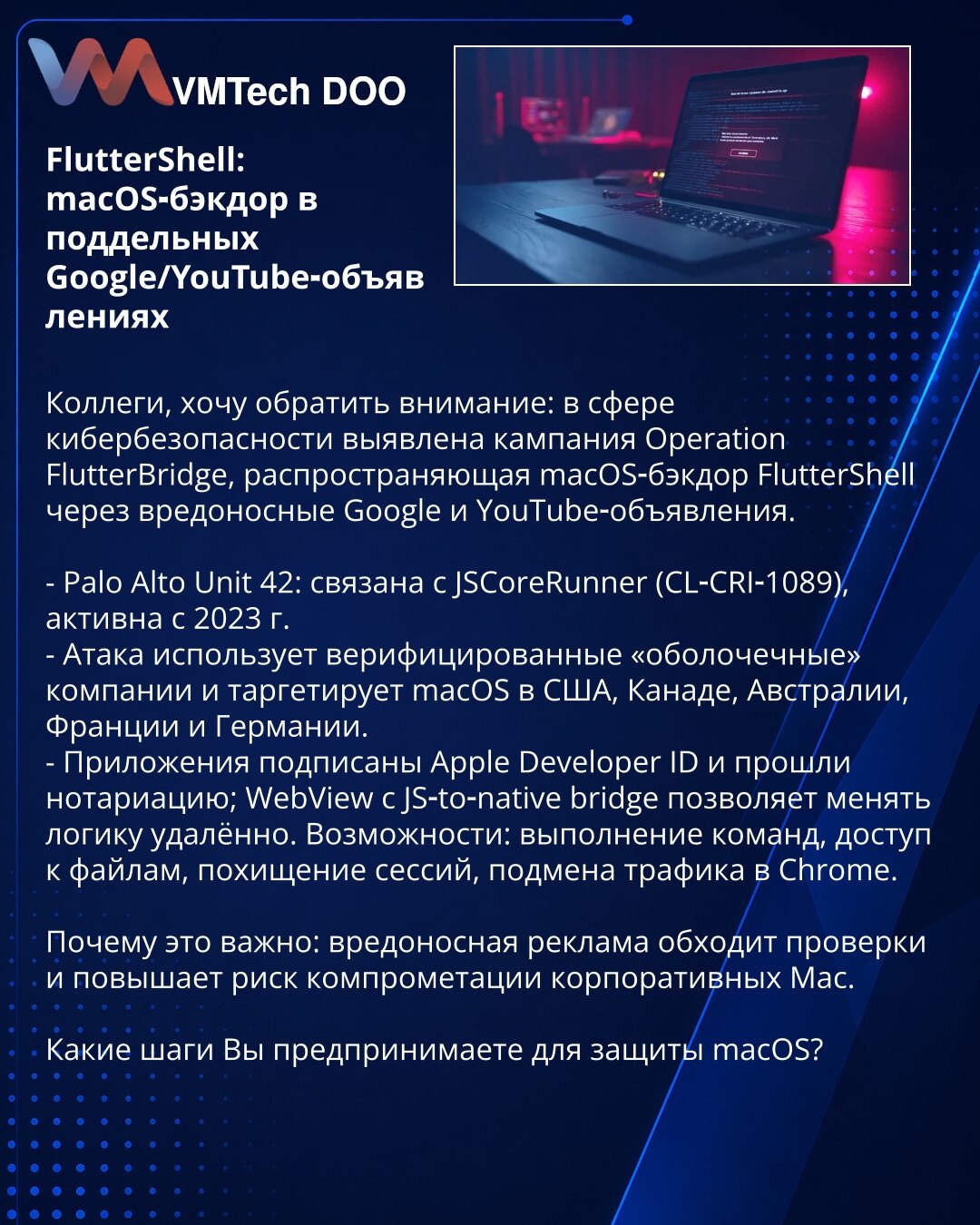 FlutterShell: macOS‑bekdor u lažnim Google/YouTube oglasima

Kolege, želim da skrenem pažnju: u oblasti sajber bezbednosti otkrivena je kampanja Operation FlutterBridge koja širi macOS‑bekdor FlutterShell putem zlonamernih Google i YouTube oglasa.

- Palo Alto Unit 42: povezana sa JSCoreRunner (CL‑CRI‑1089), aktivna od 2023.
- Napad koristi verifikovane «shell» kompanije i targetira macOS u SAD, Kanadi, Australiji, Francuskoj i Nemačkoj.
- Aplikacije su potpisane Apple Developer ID i notarisane;