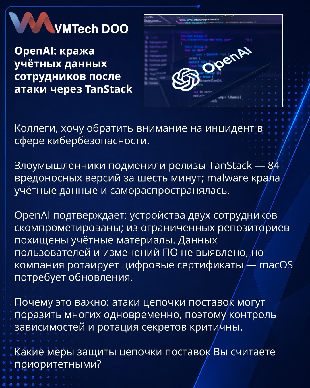 OpenAI: krađa akreditiva zaposlenih nakon napada preko TanStack

Kolege, želim da skrenem pažnju na incident u oblasti kibernetičke bezbednosti.

Napadači su zamenili TanStack izdanja — 84 zlonamerne verzije u šest minuta; zlonamerni softver je krаo kredencijale i sam se širio.

OpenAI potvrđuje: uređaji dvojice zaposlenih kompromitovani; iz ograničenih repozitorijuma ukradeni su kredencijali. Podaci korisnika i izmene softvera nisu otkrivene, ali kompanija rotira digitalne sertifikate — macOS ć