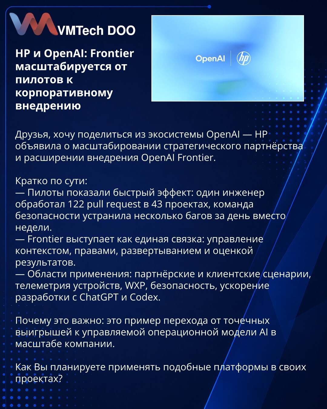 HP i OpenAI: Frontier prelazi iz pilot faze u korporativnu implementaciju

Dragi kolege, želim podeliti vest iz OpenAI ekosistema — HP je objavila širenje strateškog partnerstva i ubrzano uvođenje OpenAI Frontier.

— Pilot projekti pokazali su brze efekte: jedan inženjer obradio je 122 pull request‑a u 43 projekta; bezbednosni tim otklonio je nekoliko bagova za jedan dan umesto nedelju.
— Frontier deluje kao jedinstveni sloj za upravljanje kontekstom, pristupima, razmeštajem i evaluacijom rezult