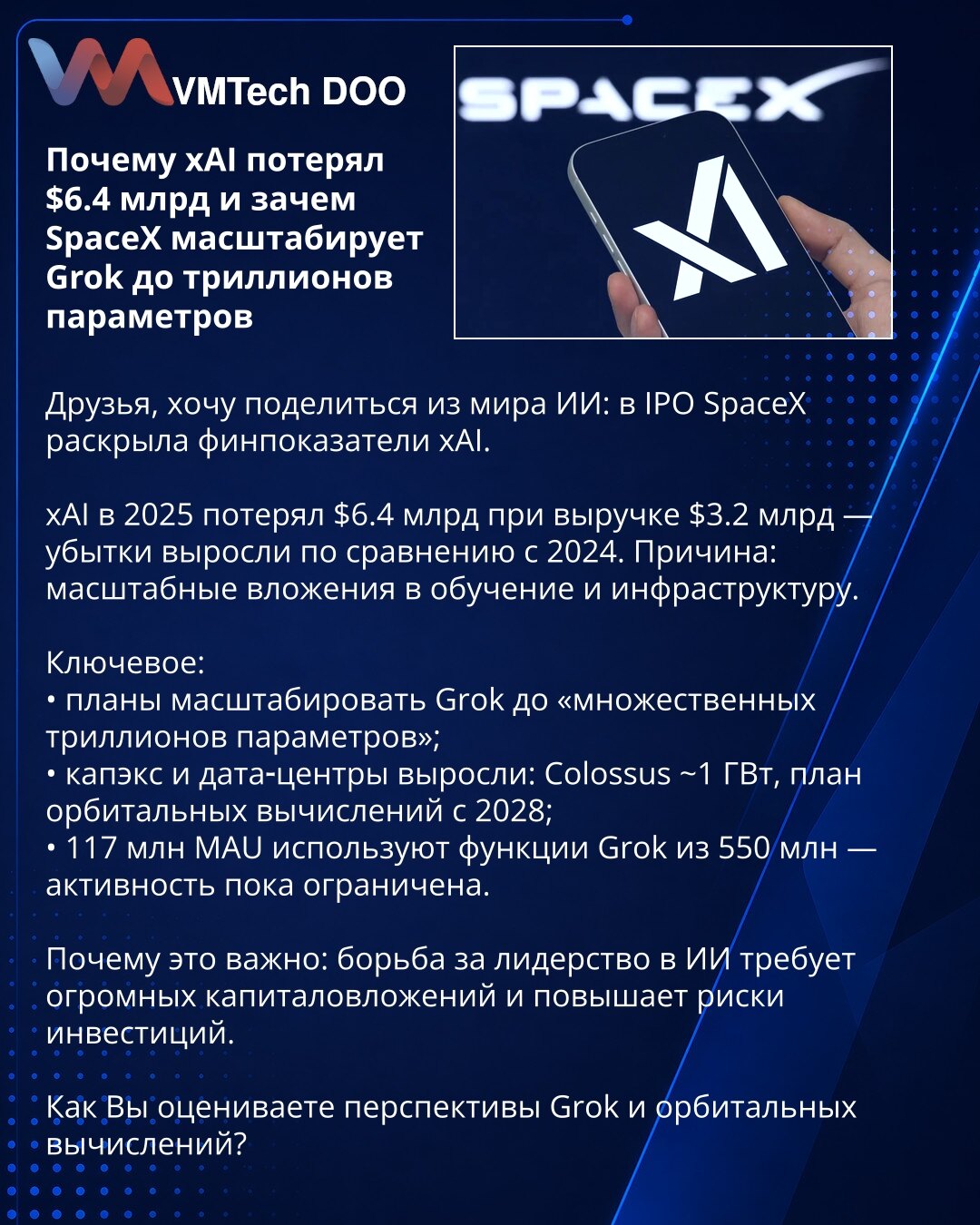 Zašto je xAI izgubio 6,4 mlrd USD i zašto SpaceX skalira Grok na trilione parametara

Poštovani, želim da podelim novosti iz sveta veštačke inteligencije: u IPO-u SpaceX-a otkriveni su finansijski pokazatelji xAI.

xAI je u 2025. izgubio 6,4 mlrd USD pri prihodima od 3,2 mlrd — gubici su porasli u odnosu na 2024. Razlog: velika ulaganja u obuku i infrastrukturu.

Ključne tačke:
• planira se skaliranje Grok-a na „više triliona parametara“;
• CAPEX i data centri su porasli: Colossus ~1 GW, plan or