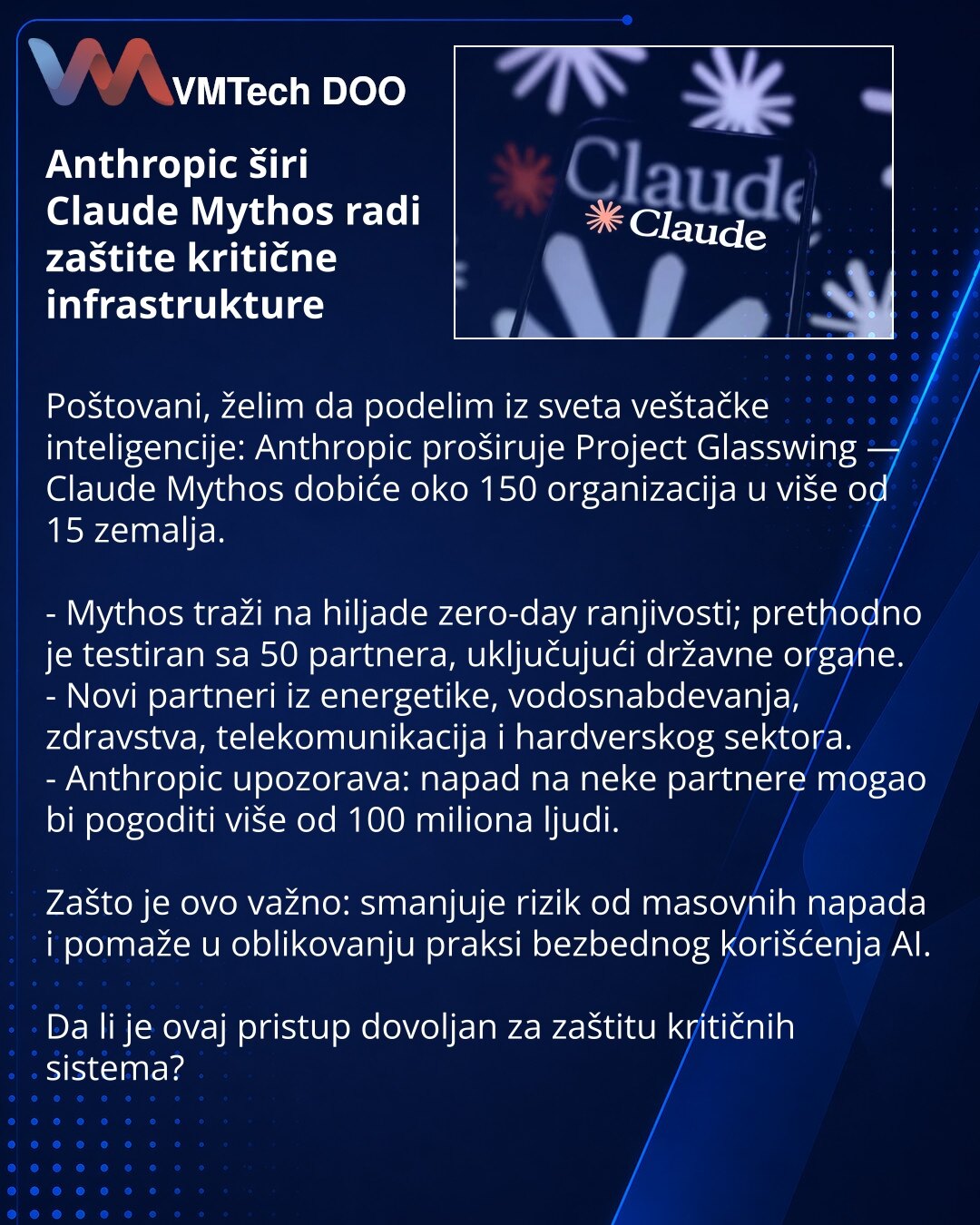 Anthropic širi Claude Mythos radi zaštite kritične infrastrukture

Poštovani, želim da podelim iz sveta veštačke inteligencije: Anthropic proširuje Project Glasswing — Claude Mythos dobiće oko 150 organizacija u više od 15 zemalja.

- Mythos traži na hiljade zero-day ranjivosti; prethodno je testiran sa 50 partnera, uključujući državne organe.
- Novi partneri iz energetike, vodosnabdevanja, zdravstva, telekomunikacija i hardverskog sektora.
- Anthropic upozorava: napad na neke partnere mogao bi