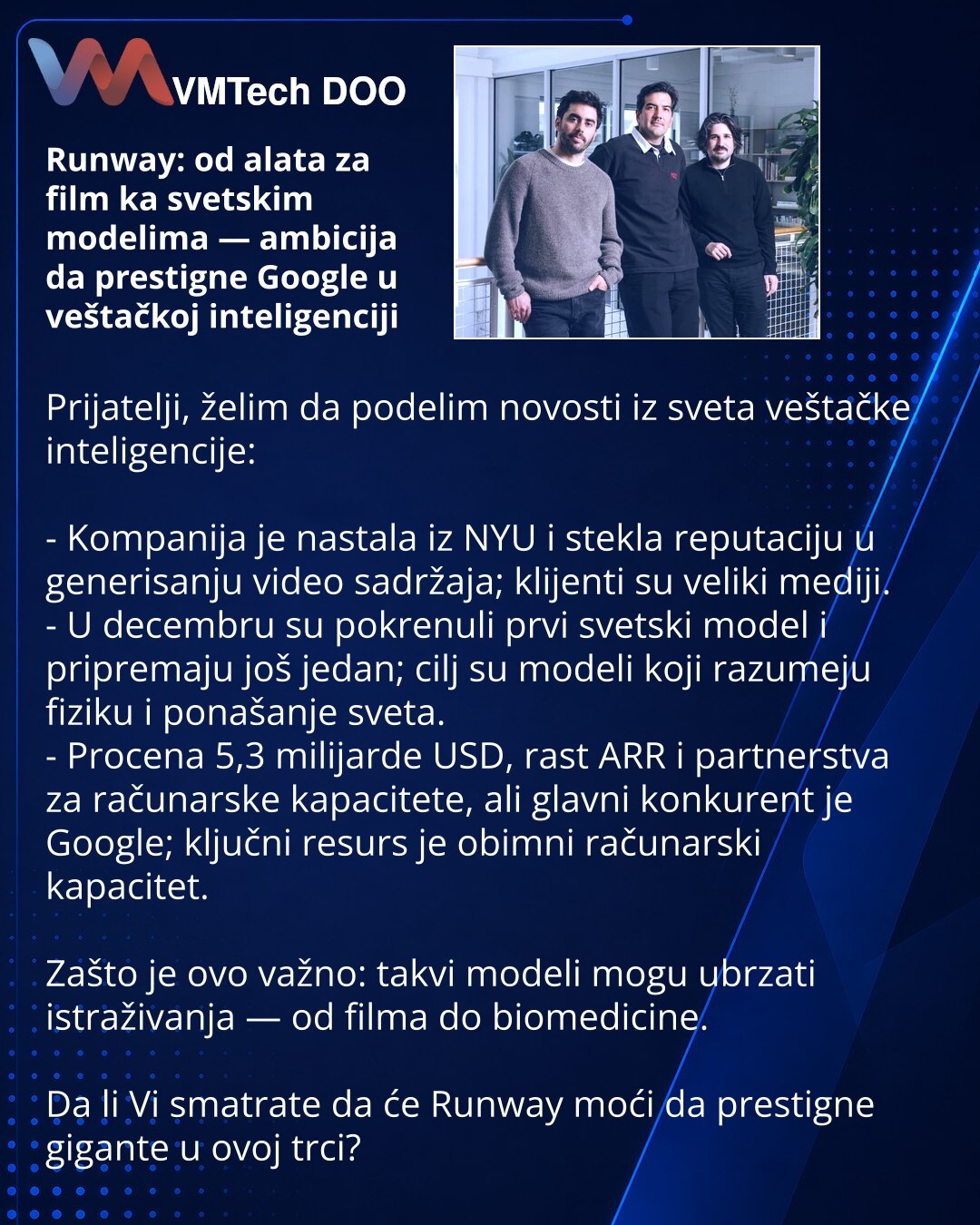 Runway: od alata za film ka svetskim modelima — ambicija da prestigne Google u veštačkoj inteligenciji

Prijatelji, želim da podelim novosti iz sveta veštačke inteligencije:

- Kompanija je nastala iz NYU i stekla reputaciju u generisanju video sadržaja; klijenti su veliki mediji.
- U decembru su pokrenuli prvi svetski model i pripremaju još jedan; cilj su modeli koji razumeju fiziku i ponašanje sveta.
- Procena 5,3 milijarde USD, rast ARR i partnerstva za računarske kapacitete, ali glavni konku