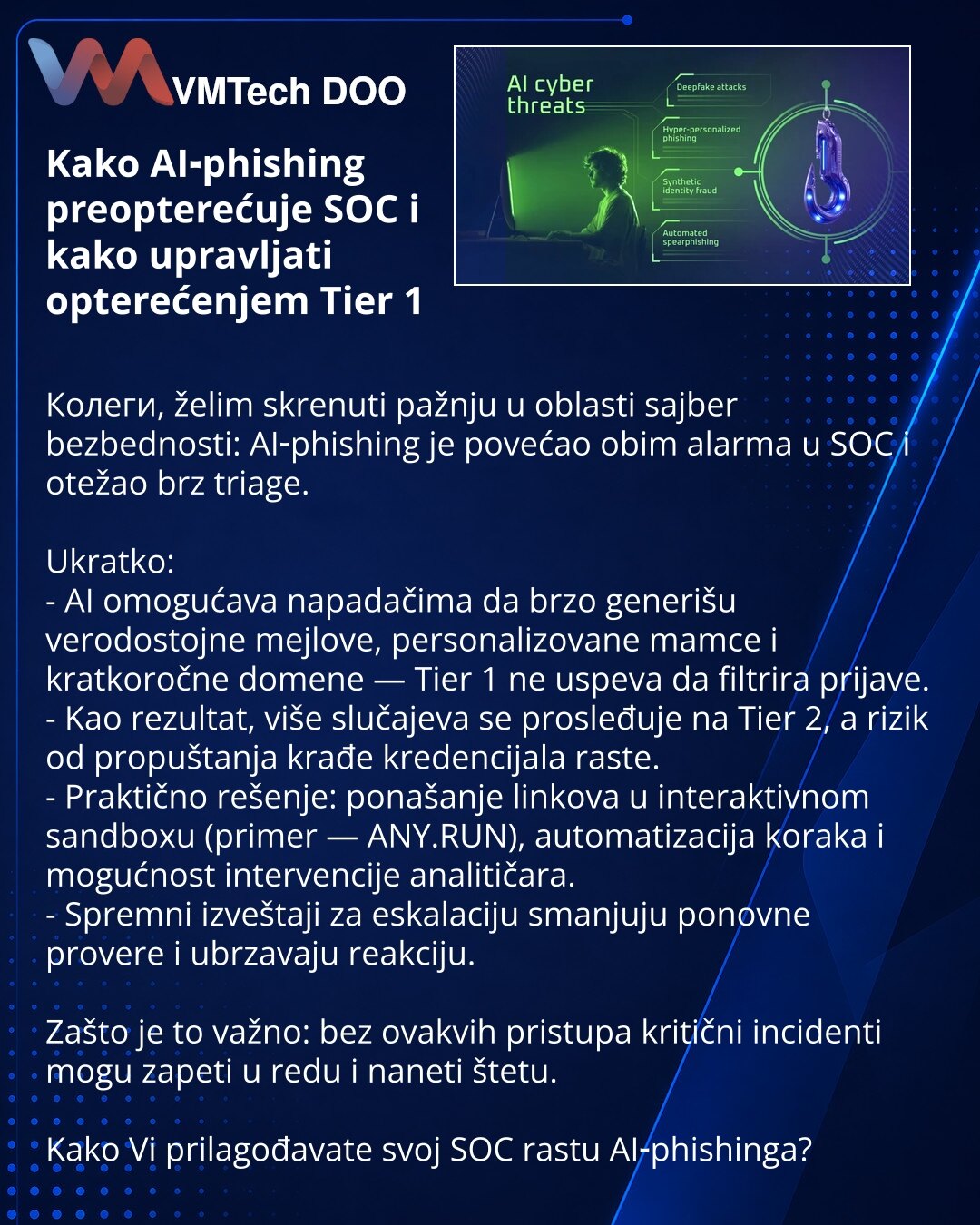 Kako AI‑phishing preopterećuje SOC i kako upravljati opterećenjem Tier 1

Колеги, želim skrenuti pažnju u oblasti sajber bezbednosti: AI‑phishing je povećao obim alarma u SOC i otežao brz triage.

Ukratko:
- AI omogućava napadačima da brzo generišu verodostojne mejlove, personalizovane mamce i kratkoročne domene — Tier 1 ne uspeva da filtrira prijave.
- Kao rezultat, više slučajeva se prosleđuje na Tier 2, a rizik od propuštanja krađe kredencijala raste.
- Praktično rešenje: ponašanje linkova u