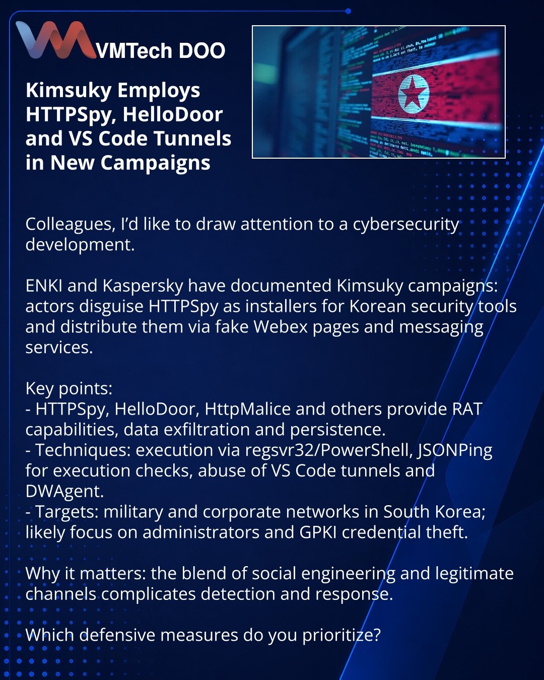 Kimsuky koristi HTTPSpy, HelloDoor i VS Code tunele u novim kampanjama

Kolege, želim da skrenem pažnju na situaciju u oblasti sajber bezbednosti.

ENKI i Kaspersky zabeležili su kampanje Kimsuky: napadači prikrivaju HTTPSpy kao instalere korejskih bezbednosnih rešenja i distribuiraju ga preko lažnih stranica Webex i servisa za razmenu poruka.

Glavno:
- HTTPSpy, HelloDoor, HttpMalice i drugi obezbeđuju RAT-mogućnosti, prikupljanje podataka i postojanost.
- Metode: pokretanje preko regsvr32/Powe