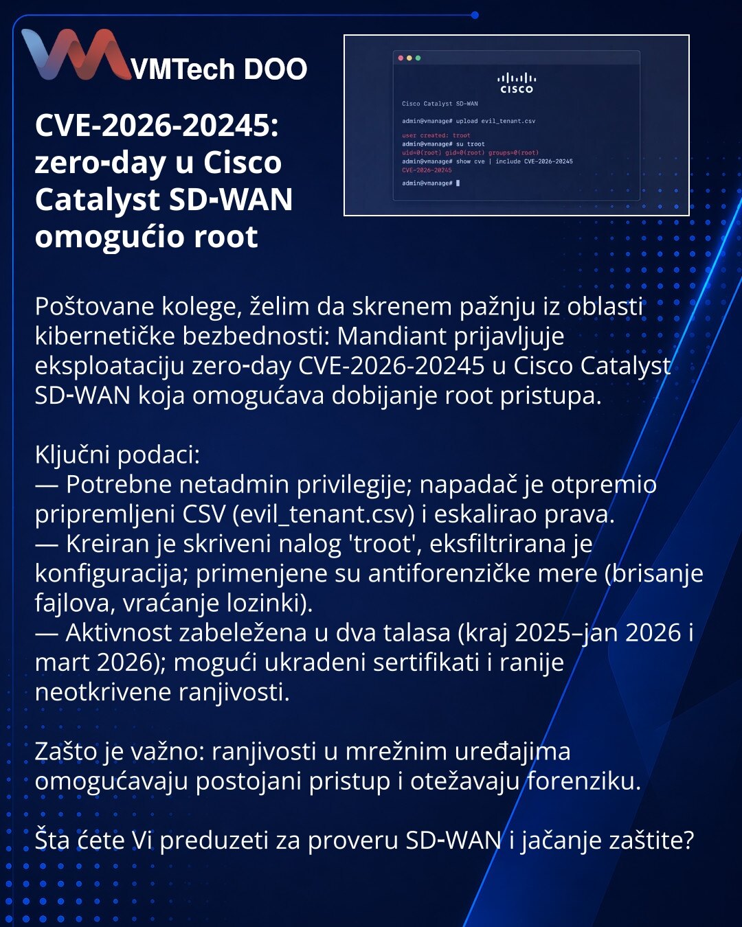 CVE-2026-20245: zero‑day u Cisco Catalyst SD‑WAN omogućio root

Poštovane kolege, želim da skrenem pažnju iz oblasti kibernetičke bezbednosti: Mandiant prijavljuje eksploataciju zero‑day CVE-2026-20245 u Cisco Catalyst SD‑WAN koja omogućava dobijanje root pristupa.

Ključni podaci:
— Potrebne netadmin privilegije; napadač je otpremio pripremljeni CSV (evil_tenant.csv) i eskalirao prava.
— Kreiran je skriveni nalog 'troot', eksfiltrirana je konfiguracija; primenjene su antiforenzičke mere (brisan