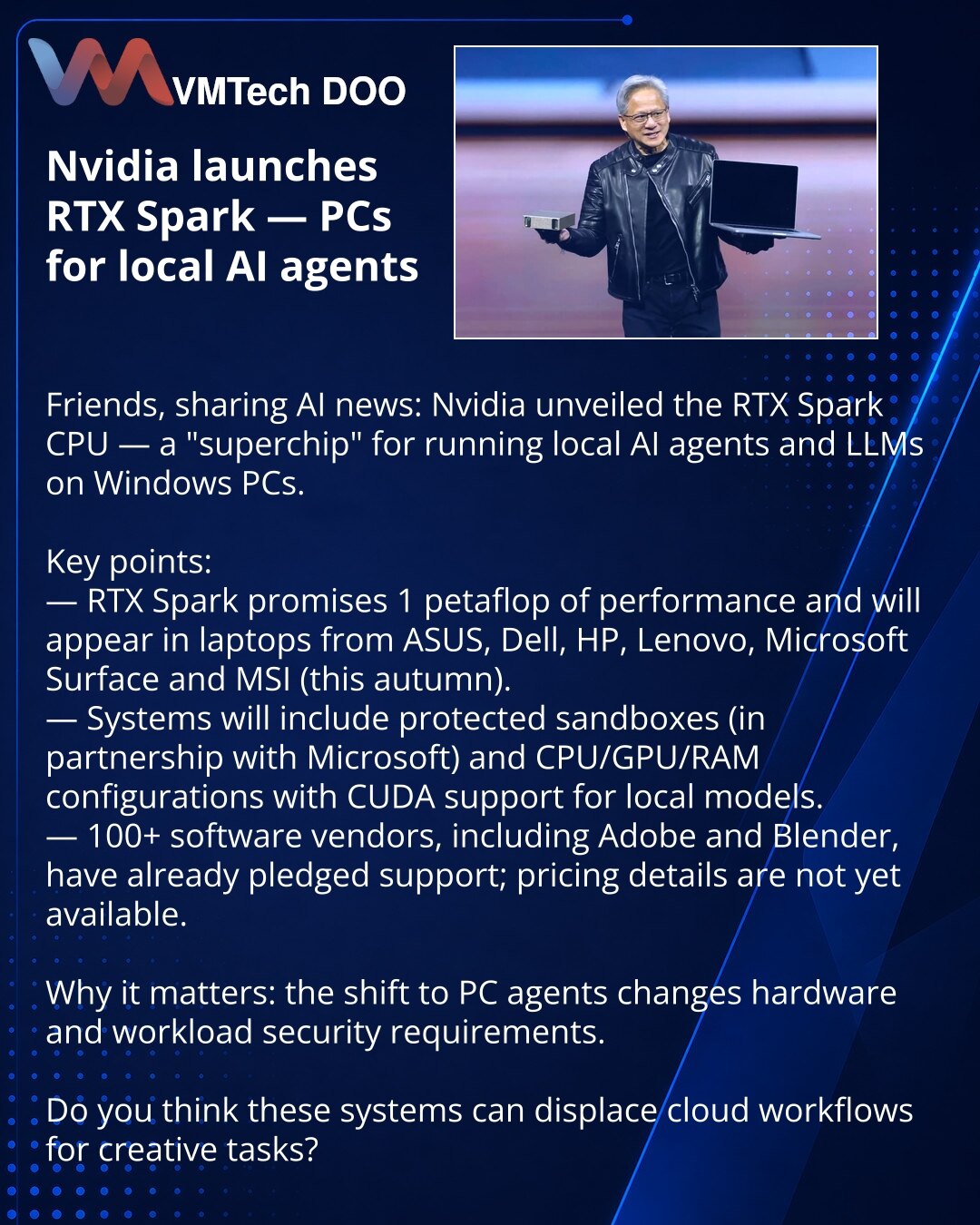 Nvidia pokreće RTX Spark — PC za lokalne AI agente

Prijatelji, želim da podelim vest iz sveta AI: Nvidia je predstavila CPU RTX Spark — „superčip“ za pokretanje lokalnih AI agenata i LLM na Windows PC.

Ključne tačke:
— RTX Spark obećava 1 petaflops performansi i pojaviće se u laptopima ASUS, Dell, HP, Lenovo, Microsoft Surface, MSI (jesen).
— PC će imati zaštićene peskove (u saradnji sa Microsoft) i kombinaciju CPU/GPU/RAM sa podrškom za CUDA za lokalne modele.
— Više od 100 programera softver