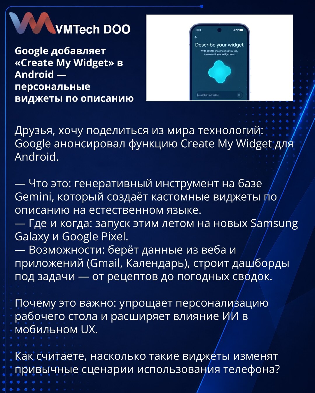 Google dodaje „Create My Widget” u Android — personalizovani vidžeti po opisu

Poštovani, želim da podelim novost iz sveta tehnologije: Google je najavio funkciju Create My Widget za Android.

— Šta je to: generativni alat zasnovan na Gemini koji stvara prilagođene vidžete na osnovu opisa u prirodnom jeziku.
— Gde i kada: lansiranje ovog leta na novim Samsung Galaxy i Google Pixel uređajima.
— Mogućnosti: koristi podatke sa veba i iz aplikacija (Gmail, Kalendar), gradi dashboarde za zadatke — od