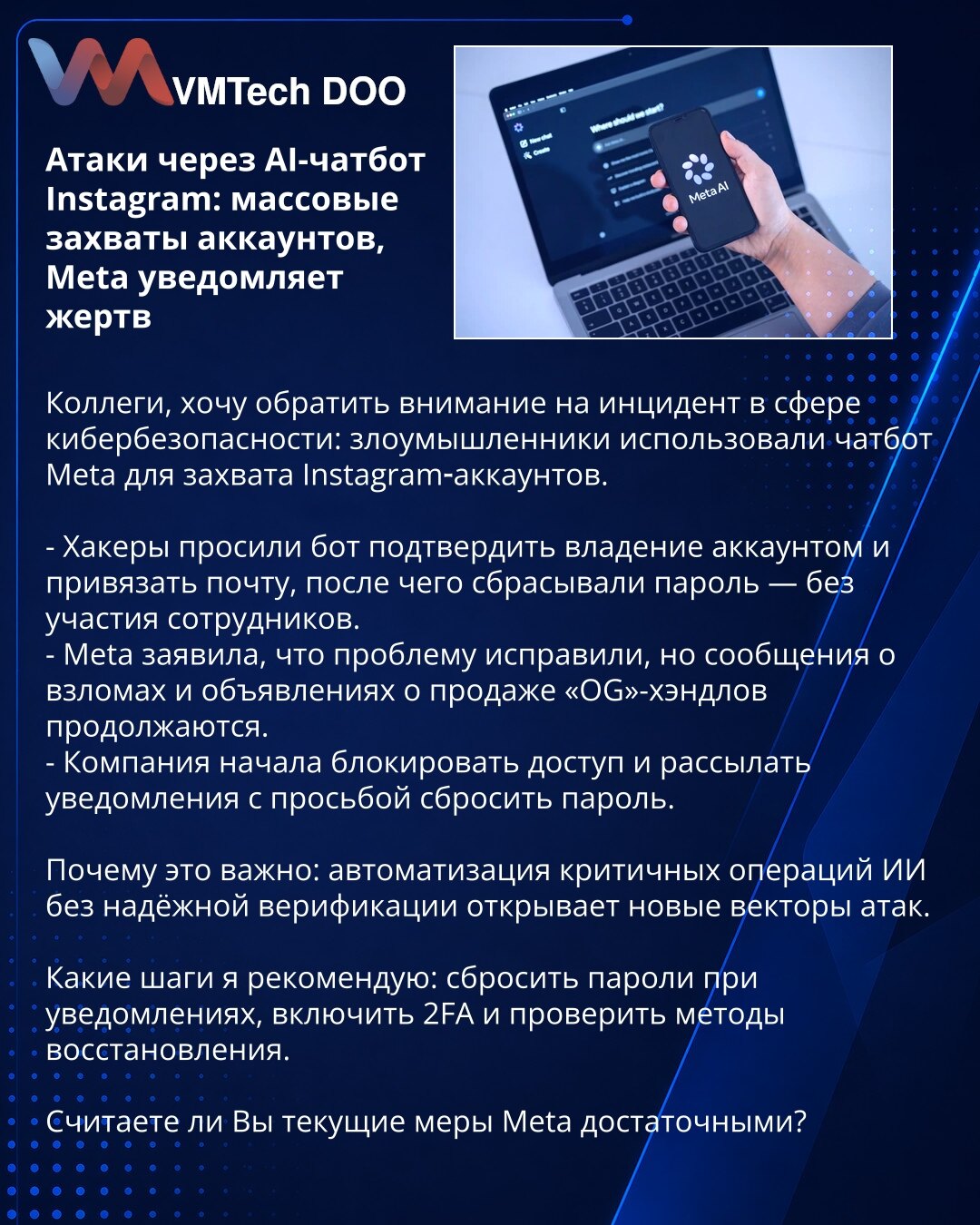 Napadi AI-čatbota na Instagramu: masovna preuzimanja naloga, Meta obaveštava žrtve

Kolege, skrećem pažnju na incident u kibernetskoj bezbednosti: napadači su koristili Meta čatbot za preuzimanje Instagram naloga.

- Hakeri su nalozima prikazali vlasništvo i povezali imejl, pa resetovali lozinke — bez učešća zaposlenih.
- Meta tvrdi da je kvar otklonjen, ali izveštaji o provalama i oglasi za prodaju „OG“ nadimaka se i dalje pojavljuju.
- Kompanija blokira pristup i šalje obaveštenja za reset loz