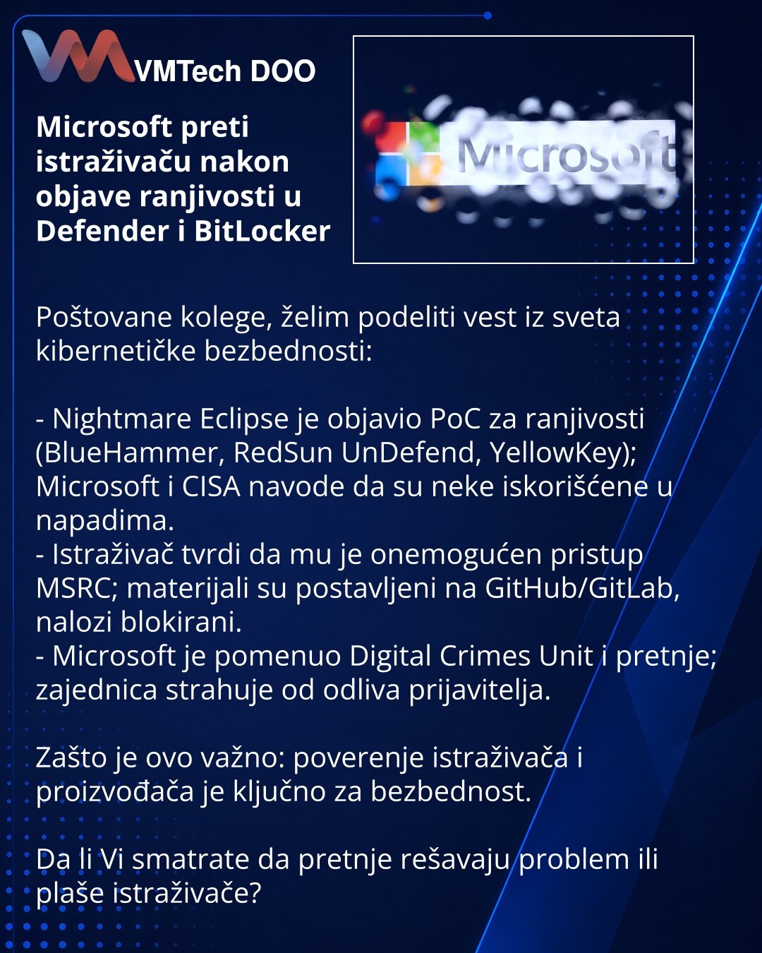 Microsoft preti istraživaču nakon objave ranjivosti u Defender i BitLocker

Poštovane kolege, želim podeliti vest iz sveta kibernetičke bezbednosti:

- Nightmare Eclipse je objavio PoC za ranjivosti (BlueHammer, RedSun UnDefend, YellowKey); Microsoft i CISA navode da su neke iskorišćene u napadima.
- Istraživač tvrdi da mu je onemogućen pristup MSRC; materijali su postavljeni na GitHub/GitLab, nalozi blokirani.
- Microsoft je pomenuo Digital Crimes Unit i pretnje; zajednica strahuje od odliva pr