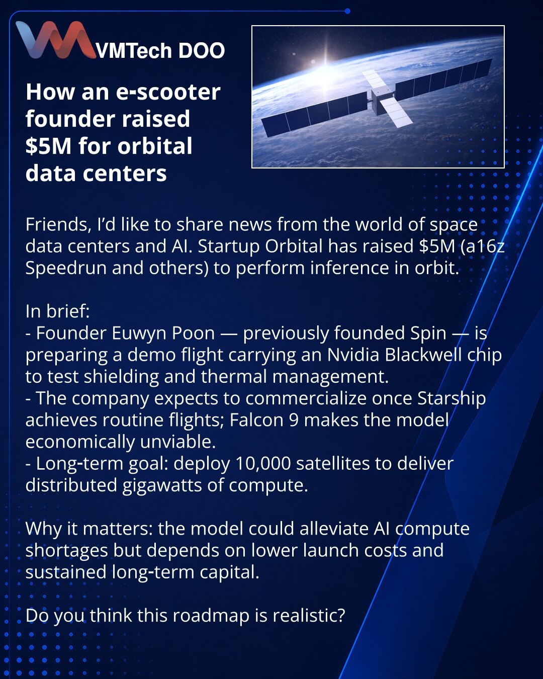 Kako je osnivač servisa električnih trotineta privukao $5M za svemirske data centre

Želim podeliti vest iz sveta svemirskih data centara i veštačke inteligencije. Startap Orbital je prikupio $5M (a16z Speedrun i drugi investitori) za ideju izvođenja inferencije u orbiti.

Kratko:
- Osnivač Euwyn Poon — ranije je osnovao Spin; sada priprema demonstracioni let sa Nvidia Blackwell čipom, testirajući ekranovanje i termoregulaciju.
- Kompanija očekuje komercijalizaciju uz redovna lansiranja Starship