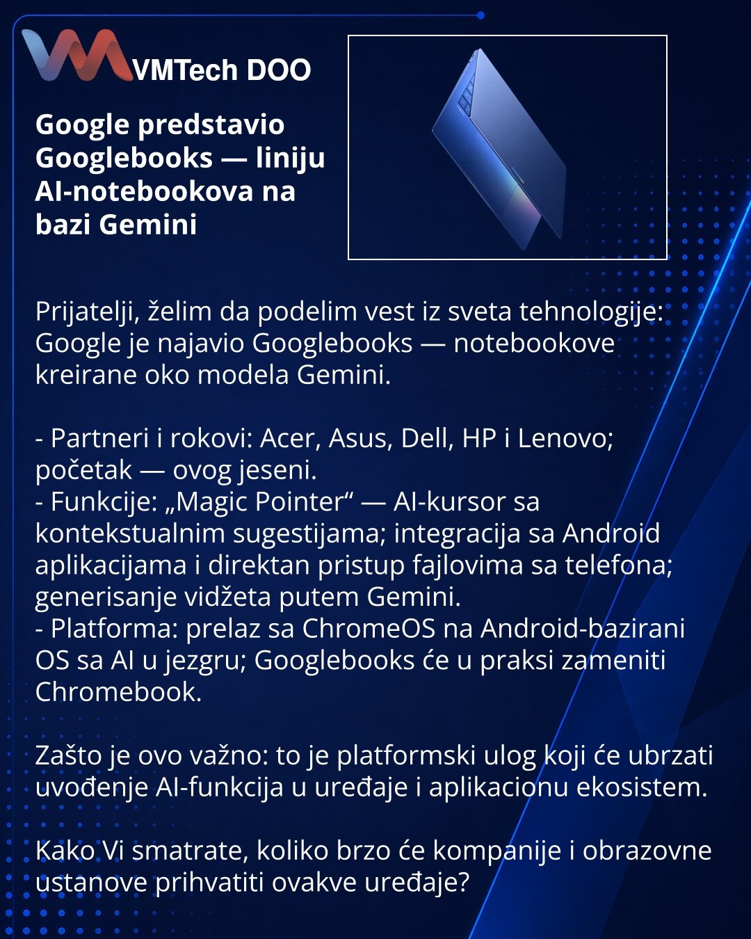 Google predstavio Googlebooks — liniju AI-notebookova na bazi Gemini

Prijatelji, želim da podelim vest iz sveta tehnologije: Google je najavio Googlebooks — notebookove kreirane oko modela Gemini.

- Partneri i rokovi: Acer, Asus, Dell, HP i Lenovo; početak — ovog jeseni.
- Funkcije: „Magic Pointer“ — AI-kursor sa kontekstualnim sugestijama; integracija sa Android aplikacijama i direktan pristup fajlovima sa telefona; generisanje vidžeta putem Gemini.
- Platforma: prelaz sa ChromeOS na Android-