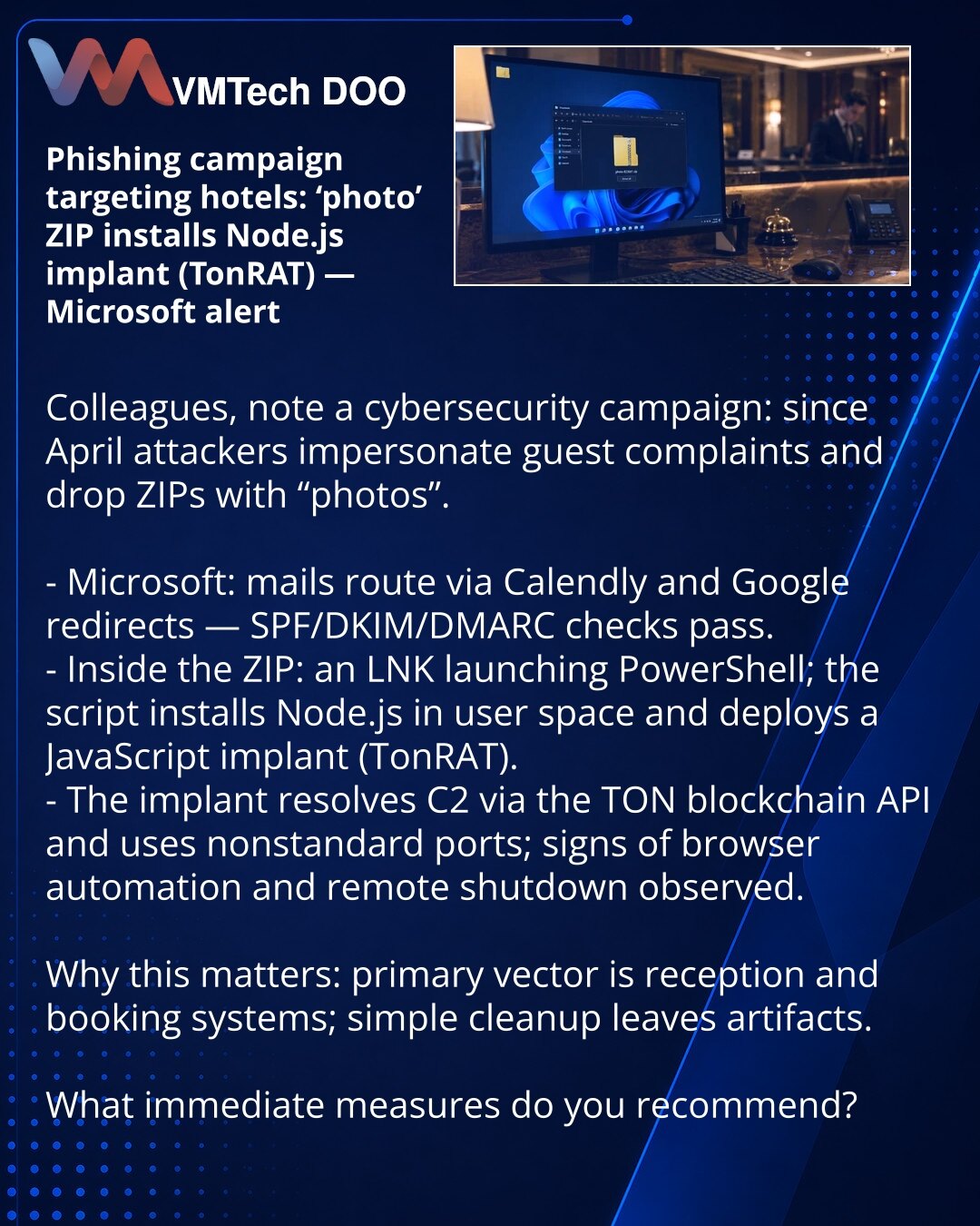 Fišing kampanja protiv hotela: foto‑ZIP instalira Node.js implant (TonRAT) — upozorenje Microsofta

Kolege, želim skrenuti pažnju na kampanju u oblasti sajberbezbednosti: od aprila napadači maskiraju mejlove kao žalbe gostiju i šalju ZIP sa «fotkama». 

- Prema Microsoftu: poruke prolaze preko Calendly i Google redirekcija — SPF/DKIM/DMARC provere prolaze.
- U ZIP‑u je LNK koji pokreće PowerShell; skripta instalira Node.js u user space i postavlja JavaScript implant (TonRAT).
- Implant rešava C2