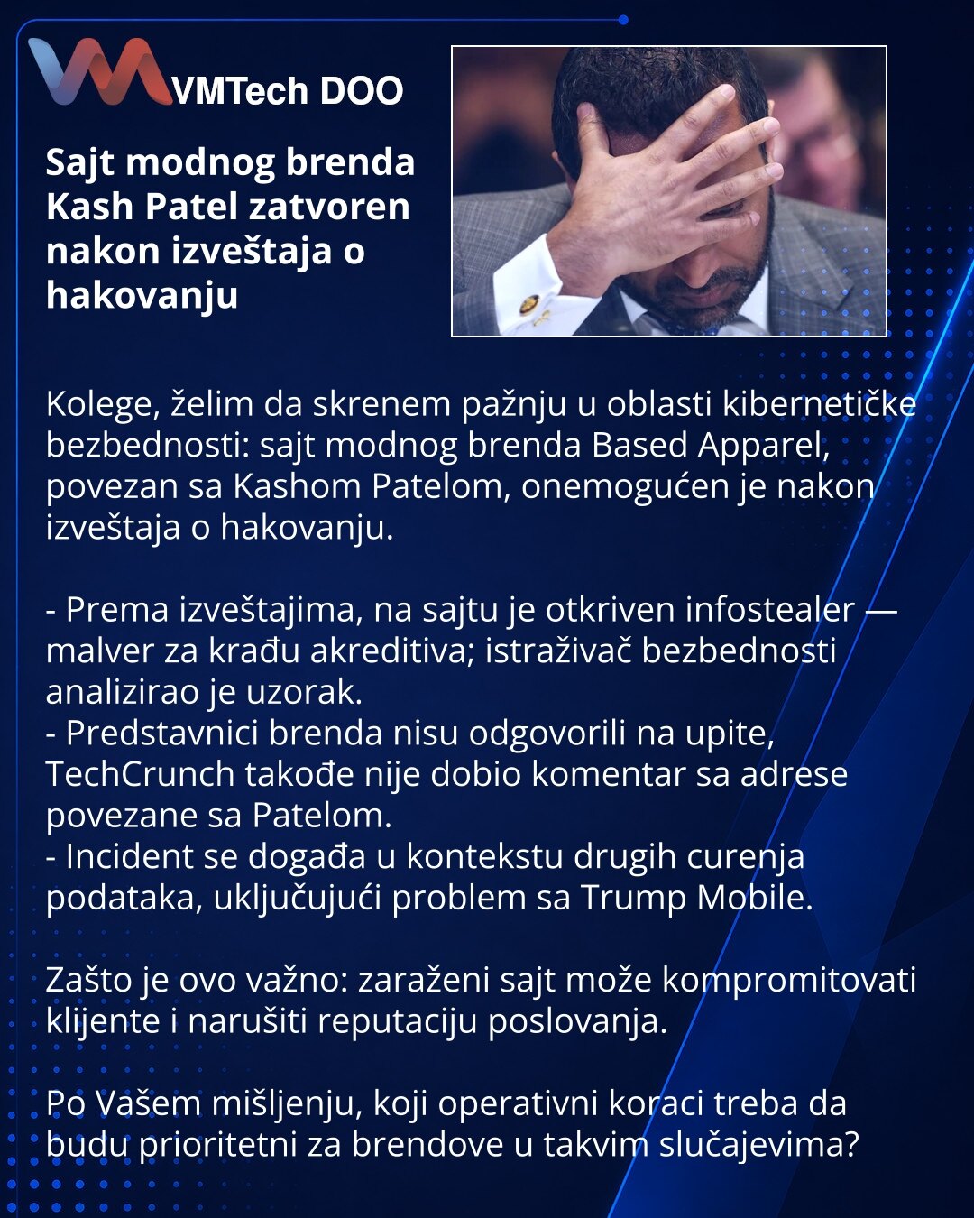 Sajt modnog brenda Kash Patel zatvoren nakon izveštaja o hakovanju

Kolege, želim da skrenem pažnju u oblasti kibernetičke bezbednosti: sajt modnog brenda Based Apparel, povezan sa Kashom Patelom, onemogućen je nakon izveštaja o hakovanju.

- Prema izveštajima, na sajtu je otkriven infostealer — malver za krađu akreditiva; istraživač bezbednosti analizirao je uzorak.
- Predstavnici brenda nisu odgovorili na upite, TechCrunch takođe nije dobio komentar sa adrese povezane sa Patelom.
- Incident se