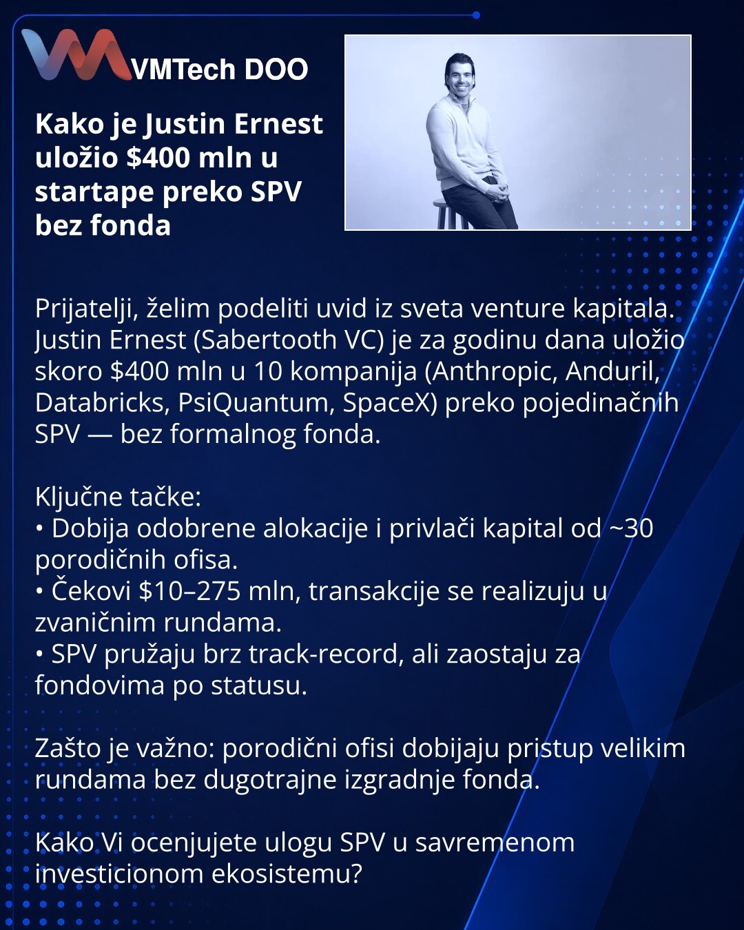Kako je Justin Ernest uložio $400 mln u startape preko SPV bez fonda

Prijatelji, želim podeliti uvid iz sveta venture kapitala.
Justin Ernest (Sabertooth VC) je za godinu dana uložio skoro $400 mln u 10 kompanija (Anthropic, Anduril, Databricks, PsiQuantum, SpaceX) preko pojedinačnih SPV — bez formalnog fonda.

Ključne tačke:
• Dobija odobrene alokacije i privlači kapital od ~30 porodičnih ofisa.
• Čekovi $10–275 mln, transakcije se realizuju u zvaničnim rundama.
• SPV pružaju brz track-record,