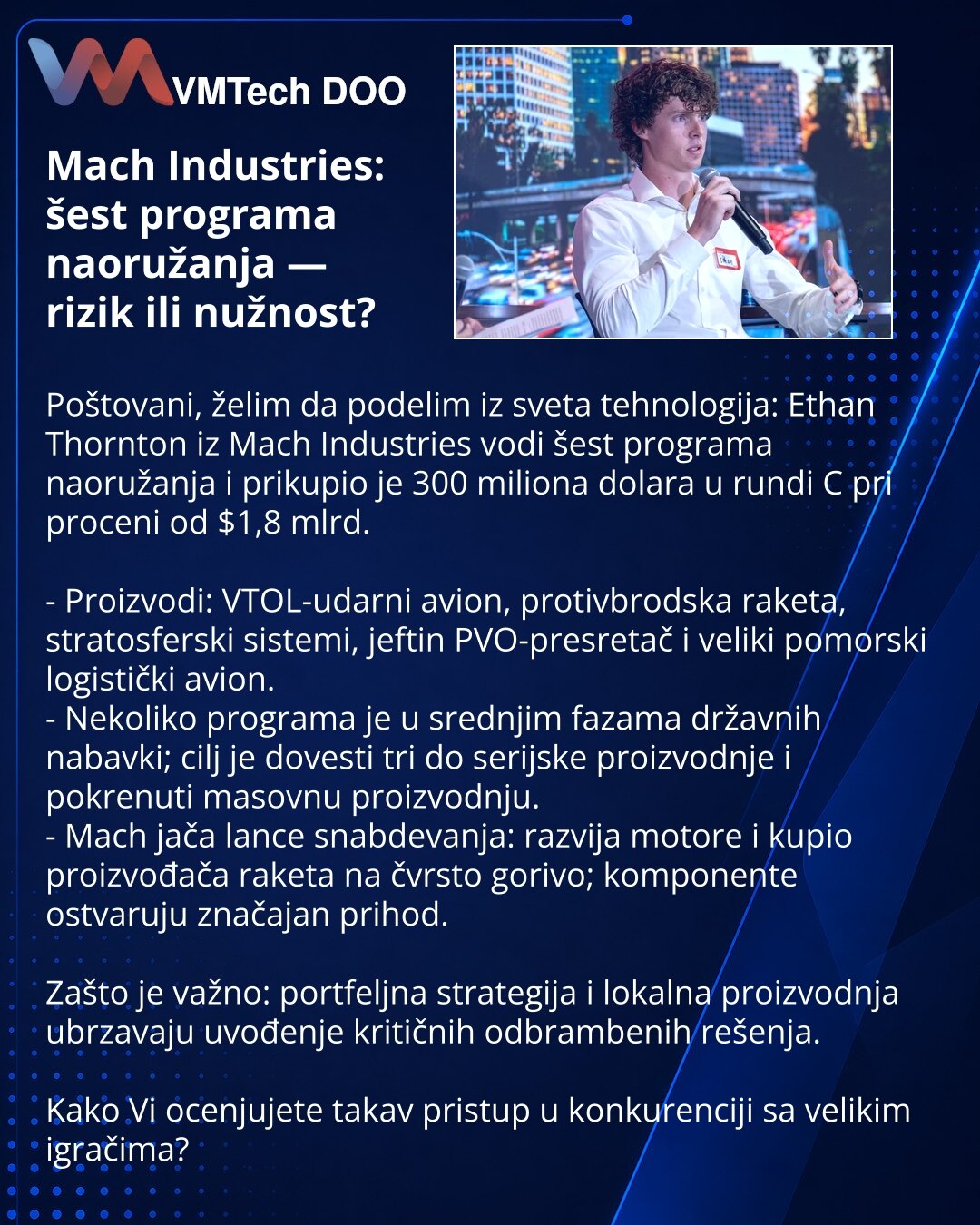 Mach Industries: šest programa naoružanja — rizik ili nužnost?

Poštovani, želim da podelim iz sveta tehnologija: Ethan Thornton iz Mach Industries vodi šest programa naoružanja i prikupio je 300 miliona dolara u rundi C pri proceni od $1,8 mlrd.

- Proizvodi: VTOL-udarni avion, protivbrodska raketa, stratosferski sistemi, jeftin PVO-presretač i veliki pomorski logistički avion.
- Nekoliko programa je u srednjim fazama državnih nabavki; cilj je dovesti tri do serijske proizvodnje i pokrenuti mas
