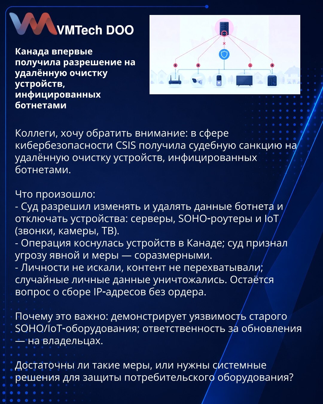 Kanada prvi put dobila dozvolu za udaljeno čišćenje uređaja zaraženih botnetima

Kolege, želim da skrenem pažnju: u oblasti kibernetičke bezbednosti CSIS je dobila sudsko odobrenje za udaljeno čišćenje uređaja zaraženih botnetima.

Šta se dogodilo:
- Sud je odobrio izmene i brisanje podataka botneta i isključivanje uređaja: servera, SOHO‑rutera i IoT‑uređaja (telefoni, kamere, TV).
- Operacija se odnosila na uređaje u Kanadi; sud je ocenio da je pretnja očigledna i da su mere proporcionalne.
- N