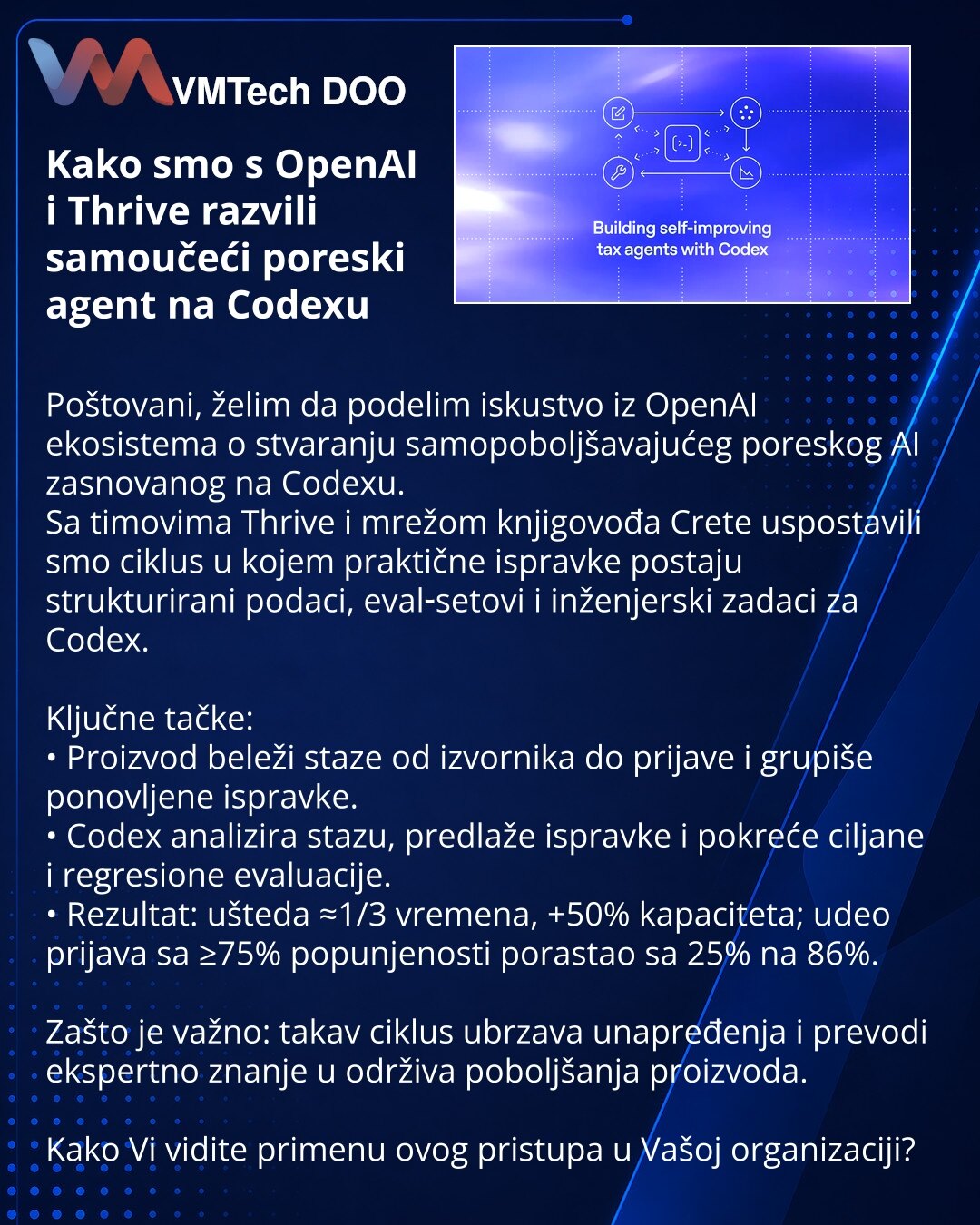 Kako smo s OpenAI i Thrive razvili samoučeći poreski agent na Codexu

Poštovani, želim da podelim iskustvo iz OpenAI ekosistema o stvaranju samopoboljšavajućeg poreskog AI zasnovanog na Codexu.
Sa timovima Thrive i mrežom knjigovođa Crete uspostavili smo ciklus u kojem praktične ispravke postaju strukturirani podaci, eval‑setovi i inženjerski zadaci za Codex.

Ključne tačke:
• Proizvod beleži staze od izvornika do prijave i grupiše ponovljene ispravke.
• Codex analizira stazu, predlaže ispravke