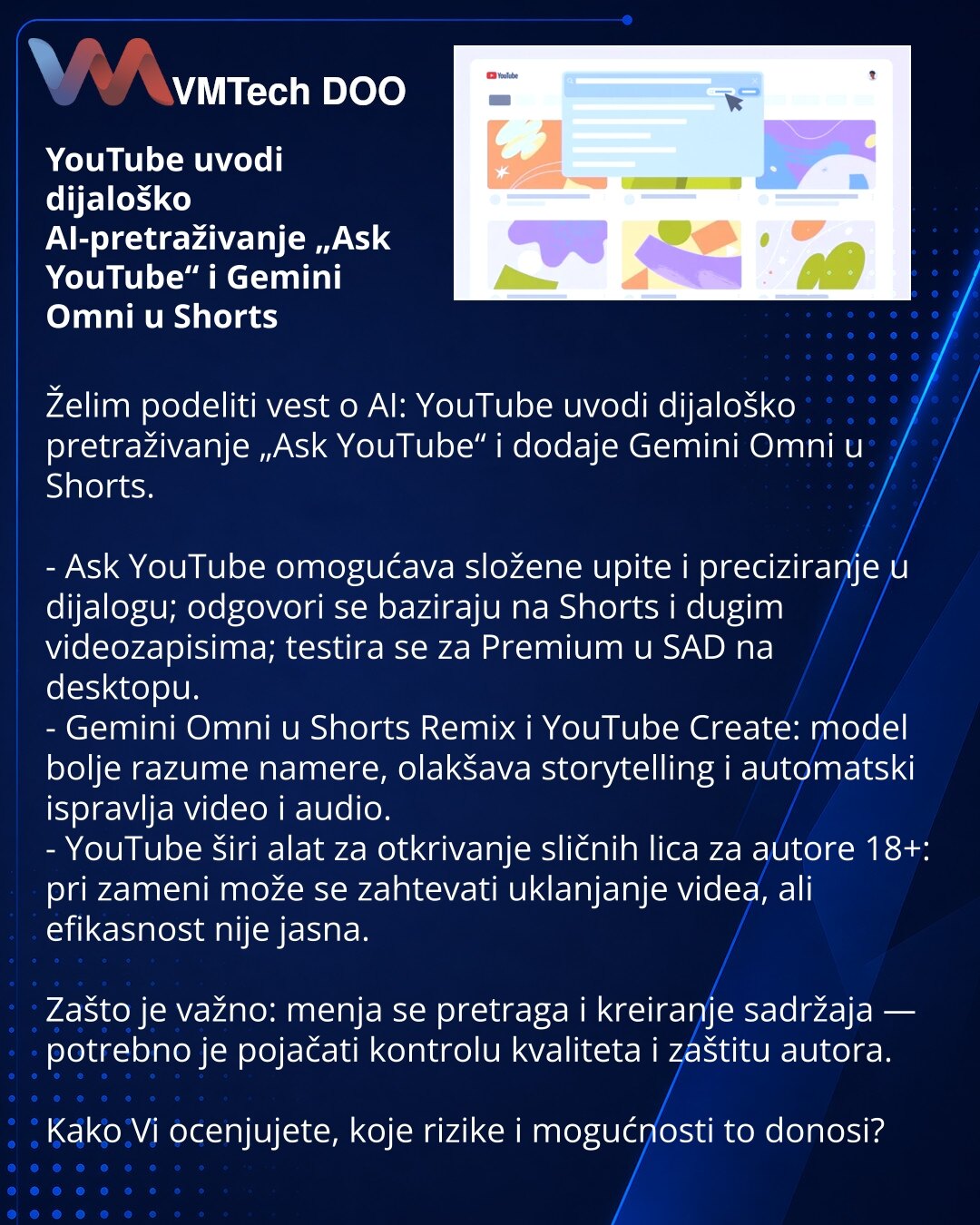 YouTube uvodi dijaloško AI-pretraživanje „Ask YouTube“ i Gemini Omni u Shorts

Želim podeliti vest o AI: YouTube uvodi dijaloško pretraživanje „Ask YouTube“ i dodaje Gemini Omni u Shorts.

- Ask YouTube omogućava složene upite i preciziranje u dijalogu; odgovori se baziraju na Shorts i dugim videozapisima; testira se za Premium u SAD na desktopu.
- Gemini Omni u Shorts Remix i YouTube Create: model bolje razume namere, olakšava storytelling i automatski ispravlja video i audio.
- YouTube širi al