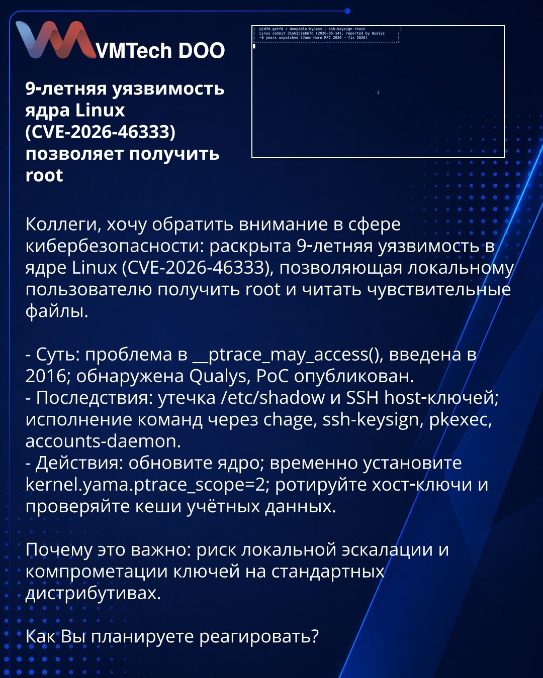 9-godišnja ranjivost Linux kernela (CVE-2026-46333) omogućava root

Kolege, želim skrenuti pažnju iz oblasti sajberbezbednosti: otkrivena je 9-godišnja ranjivost u Linux kernelu (CVE-2026-46333) koja omogućava lokalnom korisniku da dobije root i čita osetljive fajlove.

- Suština: problem u __ptrace_may_access(), uveden 2016; otkrio Qualys, PoC objavljen.
- Posledice: curenje /etc/shadow i SSH host ključeva; izvršavanje komandi preko chage, ssh-keysign, pkexec, accounts-daemon.
- Mere: ažurirajt