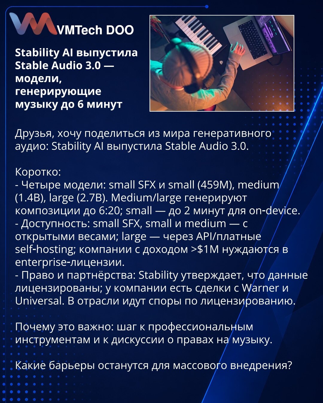 Stability AI objavio Stable Audio 3.0 — modeli koji generišu muziku do 6 minuta

Poštovani, želim da podelim vest iz sveta generativnog zvuka: Stability AI je objavio Stable Audio 3.0.

Ukratko:
- Četiri modela: small SFX i small (459M), medium (1.4B), large (2.7B). Medium/large generišu kompozicije do 6:20; small — do 2 minuta za rad na uređaju.
- Dostupnost: small SFX, small i medium — sa otvorenim težinskim parametrima; large — preko API‑ja/plaćenog self‑hostinga; kompanije s prihodom >$1M po