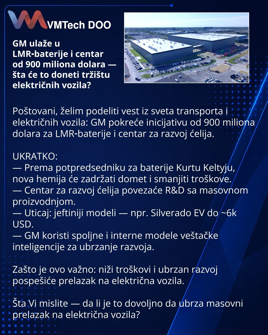 GM ulaže u LMR‑baterije i centar od 900 miliona dolara — šta će to doneti tržištu električnih vozila?

Poštovani, želim podeliti vest iz sveta transporta i električnih vozila: GM pokreće inicijativu od 900 miliona dolara za LMR‑baterije i centar za razvoj ćelija.

UKRATKO:
— Prema potpredsedniku za baterije Kurtu Keltyju, nova hemija će zadržati domet i smanjiti troškove.
— Centar za razvoj ćelija povezaće R&D sa masovnom proizvodnjom.
— Uticaj: jeftiniji modeli — npr. Silverado EV do ~6k USD.
—