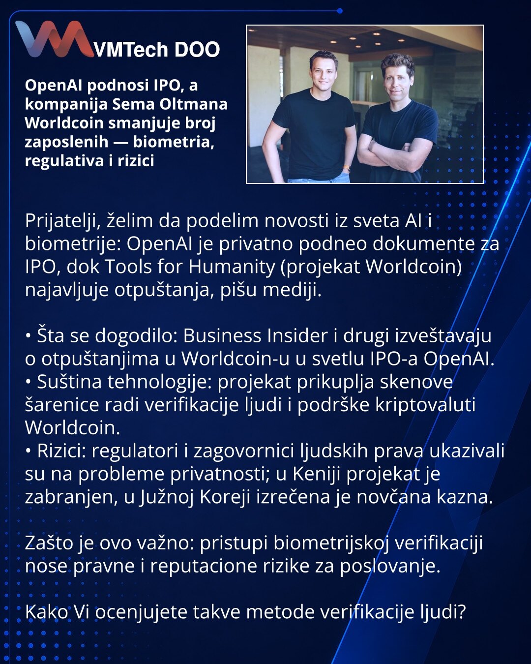 OpenAI podnosi IPO, a kompanija Sema Oltmana Worldcoin smanjuje broj zaposlenih — biometria, regulativa i rizici

Prijatelji, želim da podelim novosti iz sveta AI i biometrije: OpenAI je privatno podneo dokumente za IPO, dok Tools for Humanity (projekat Worldcoin) najavljuje otpuštanja, pišu mediji.

• Šta se dogodilo: Business Insider i drugi izveštavaju o otpuštanjima u Worldcoin-u u svetlu IPO-a OpenAI.
• Suština tehnologije: projekat prikuplja skenove šarenice radi verifikacije ljudi i podrš
