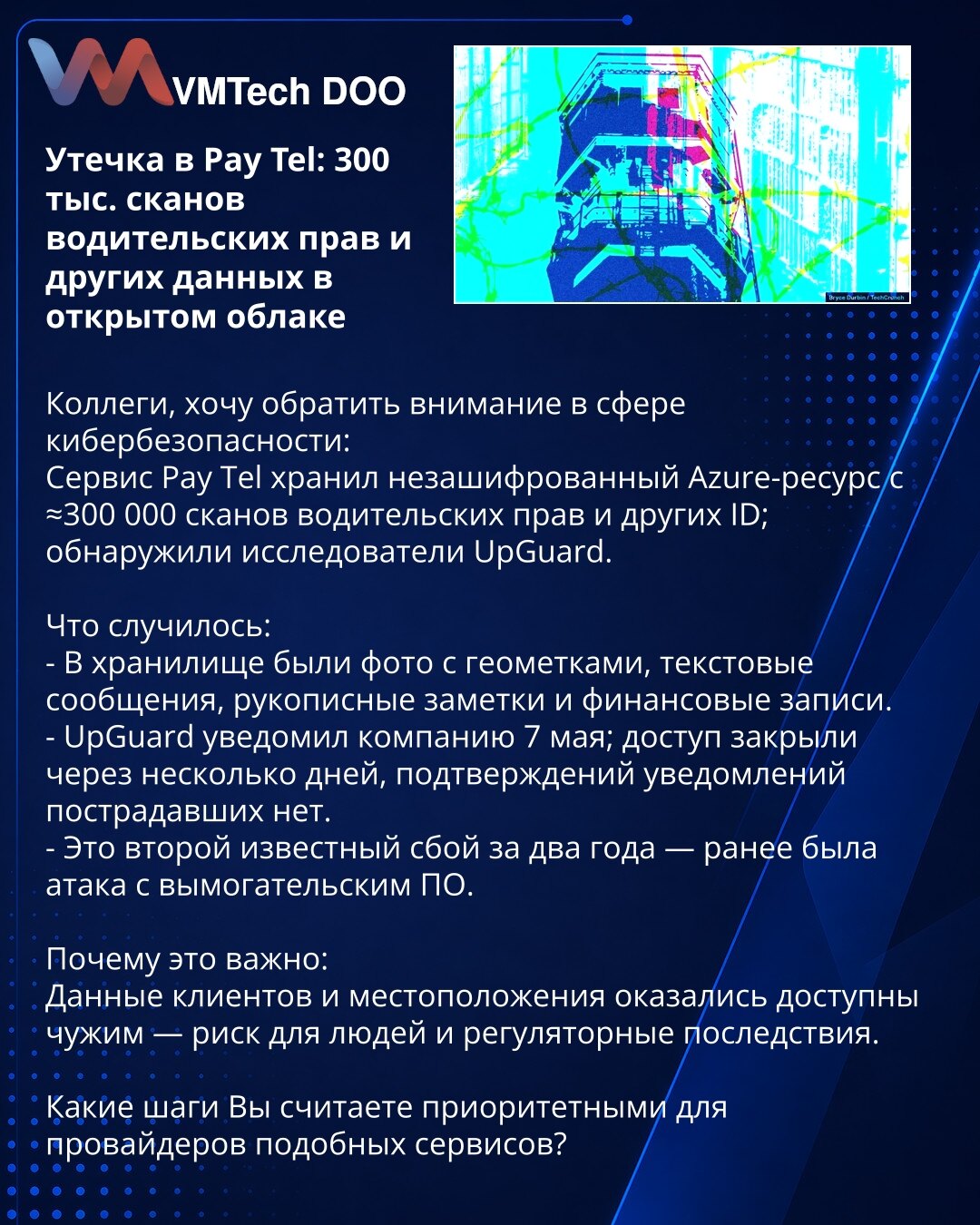 Procurenje u Pay Tel: ≈300.000 skenova vozačkih dozvola i drugih podataka u otvorenom oblaku

Poštovane kolege, skrećem pažnju u oblasti sajber bezbednosti:
Servis Pay Tel je čuvao nešifrovan Azure-resurs sa ≈300.000 skenova vozačkih dozvola i drugih ličnih dokumenata; otkrili istraživači UpGuard.

Šta se dogodilo:
- U skladištu su fotografije sa geotagovima, tekstualne poruke, rukom pisane beleške i finansijski zapisi.
- UpGuard je obavestio kompaniju 7. maja; pristup je zatvoren nakon nekoliko