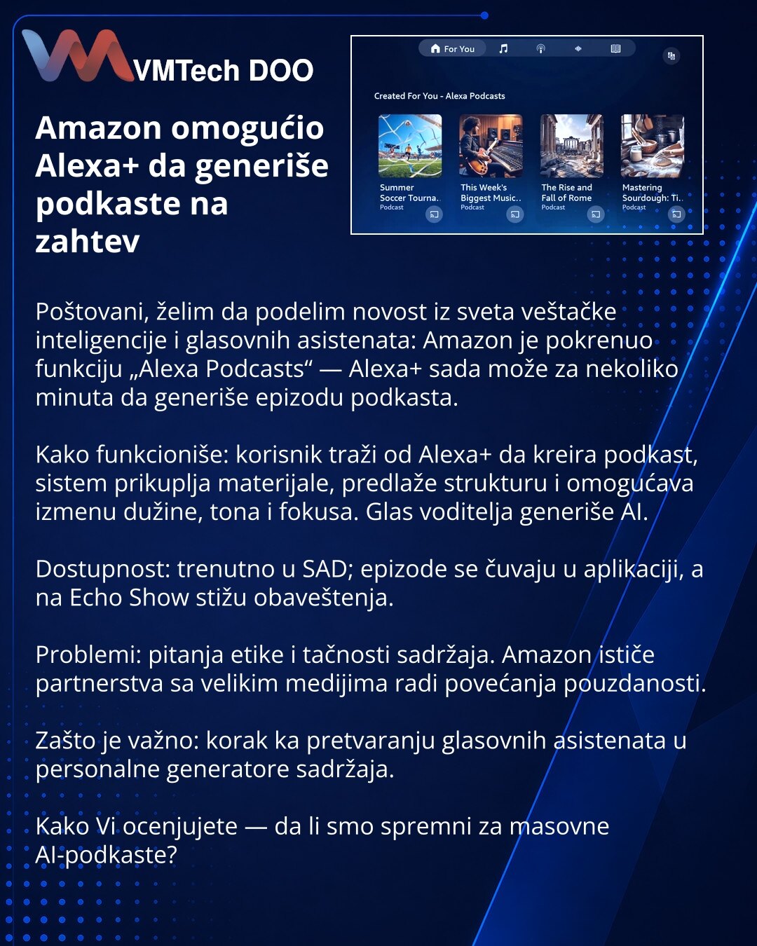 Amazon omogućio Alexa+ da generiše podkaste na zahtev

Poštovani, želim da podelim novost iz sveta veštačke inteligencije i glasovnih asistenata: Amazon je pokrenuo funkciju „Alexa Podcasts“ — Alexa+ sada može za nekoliko minuta da generiše epizodu podkasta.

Kako funkcioniše: korisnik traži od Alexa+ da kreira podkast, sistem prikuplja materijale, predlaže strukturu i omogućava izmenu dužine, tona i fokusa. Glas voditelja generiše AI.

Dostupnost: trenutno u SAD; epizode se čuvaju u aplikaciji,