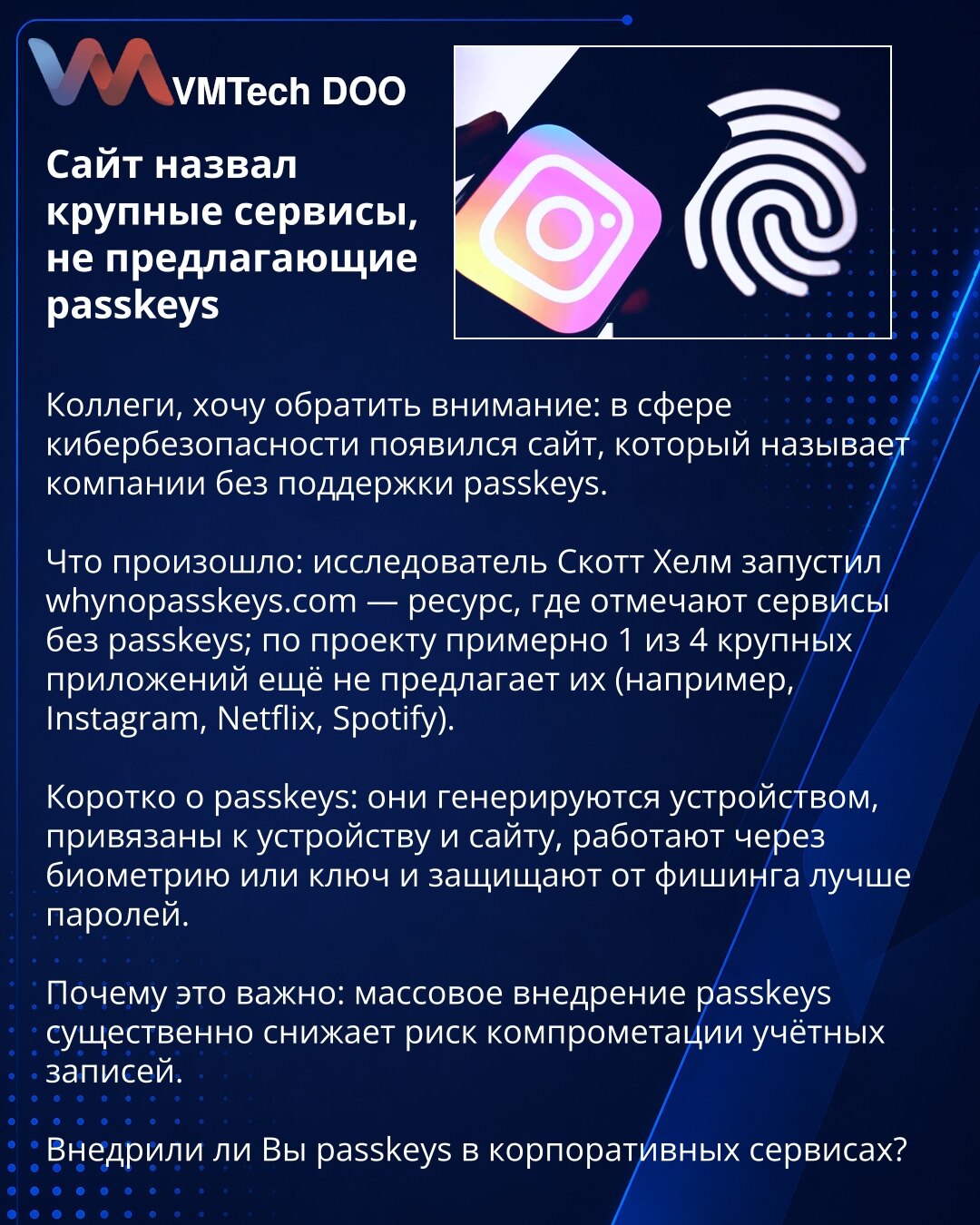 Sajt je imenovao velike servise koji ne nude passkeys

Kolege, želim da skrenem pažnju: u oblasti kibernetičke bezbednosti pojavio se sajt koji navodi kompanije bez podrške za passkeys.

Šta se desilo: istraživač Scott Helm pokrenuo je whynopasskeys.com — resurs koji beleži servise bez passkeys; prema projektu, oko 1 od 4 velikih aplikacija još ih ne nudi (na primer Instagram, Netflix, Spotify).

Ukratko o passkeys: generišu se na uređaju, vezani su za uređaj i sajt, funkcionišu preko biometrije